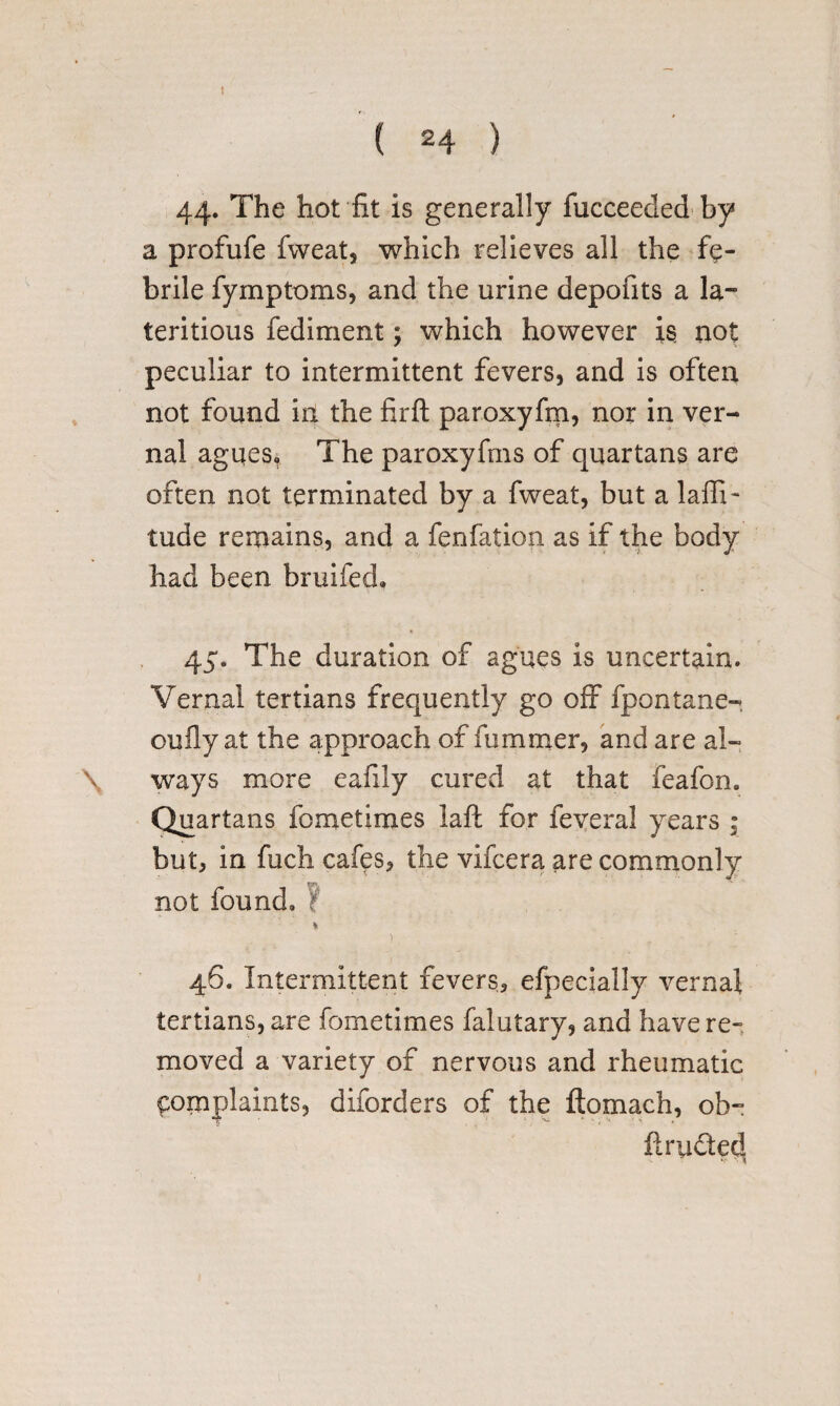 I ( 24 ) 44. The hot fit is generally fucceeded by a profufe fweat, which relieves all the fe¬ brile fymptoms, and the urine depofits a la- teritious fediment; which however is not peculiar to intermittent fevers, and is often not found in the firft paroxyfm, nor in ver¬ nal agqes. The paroxyfms of quartans are often not terminated by a fweat, but a laffi- tude remains, and a fenfation as if the body had been bruifed, 45. The duration of agues is uncertain. Vernal tertians frequently go off fpontane- oufly at the approach of fummer, and are al- \ ways more eafily cured at that feafon. Quartans fometimes laft for feveral years • but, in fuch cafes, the vifcera are commonly not found, 't * 1. • 46. Intermittent fevers, efpecially vernal tertians, are fometimes falutary, and have re¬ moved a variety of nervous and rheumatic complaints, diforders of the ftomach, ob- firudtecl