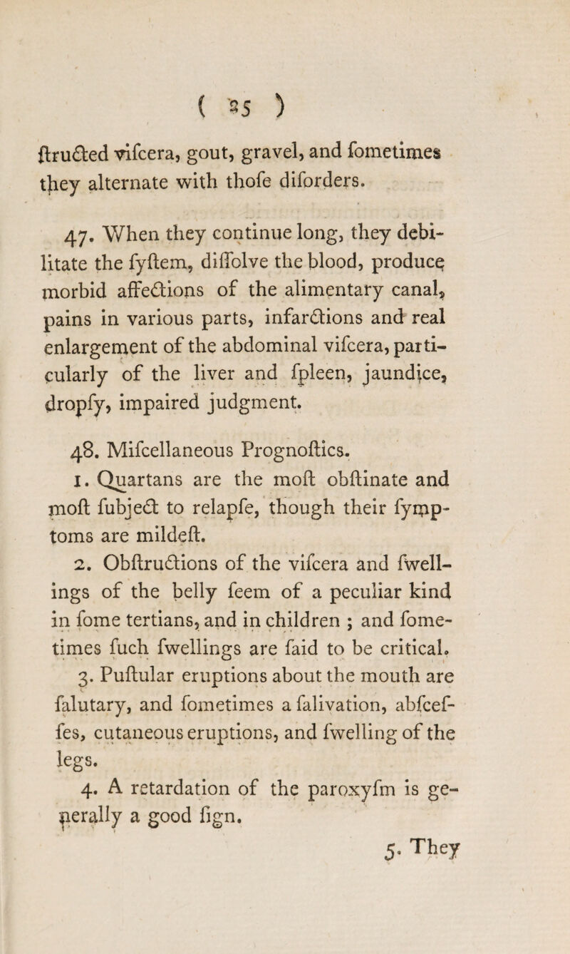 ftruded vifcera, gout, gravel, and fometimes they alternate with thofe diforders. 47. When they continue long, they debi¬ litate the fyftem, diffolve the blood, produce; morbid affedions of the alimentary canal, pains in various parts, infardions and real enlargement of the abdominal vifcera, parti¬ cularly of the liver and fpleen, jaundice, dropfy, impaired judgment. 48. Mifcellaneous Prognoftics. 1. Quartans are the moft obftinate and moft fubjed to relapfe, though their fymp- toms are mildeft. 2. Obftrudions of the vifcera and fwell- ings of the belly feem of a peculiar kind in fome tertians, and in children ; and feme- times fuch fwellings are faid to be critical* 3. Puftular eruptions about the mouth are falutary, and fometimes afalivation, abfeef- fes, cutaneous eruptions, and fwelling of the legs. 4. A retardation of the paroxyfm is ge¬ nerally a good fign. 5- They