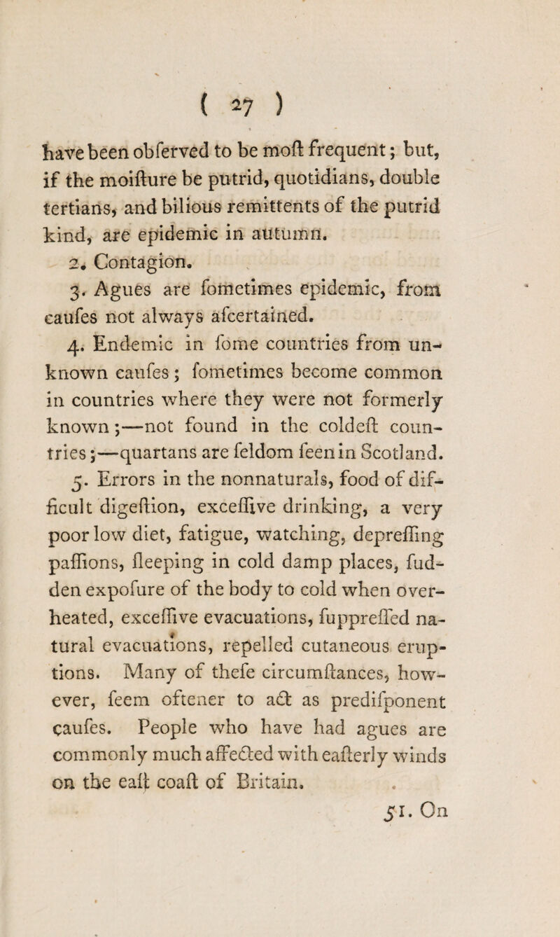 « • have been obferved to be mod frequent; but, if the moifture be putrid, quotidians, double tertians, and bilious remittents of the putrid kind, are epidemic in autumn. 2. Contagion, 3. Agues are fometimes epidemic, from caufes not always afcertained. 4. Endemic in fome countries from un¬ known caufes ; fometimes become common in countries where they were not formerly known—not found in the coldeft coun¬ tries ;—quartans are feldom feenin Scotland. 5. Errors in the nonnaturals, food of dif¬ ficult digeftion, exceflive drinking, a very poor low diet, fatigue, watching, depreffing paffions, fleeping in cold damp places, hid¬ den expofure of the body to cold when over¬ heated, excefiive evacuations, fuppreffed na¬ tural evacuations, repelled cutaneous erup¬ tions. Many of thefe circumftances, how¬ ever, feem oftener to a£t as predifponent caufes. People who have had agues are commonly much affedled with eaflerly winds on the ealf coaft of Britain. 51. On
