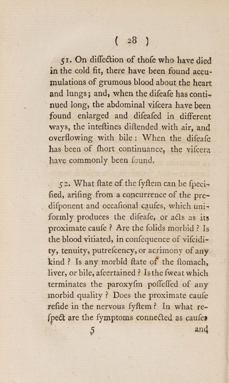 ( ) 51. On diffedion of thofe who have died in the cold fit, there have been found accu¬ mulations of grumous blood about the heart and lungs; and, when the difeafe has contw nued long, the abdominal vifcera have been found enlarged and difeafed in different ways, the inteftines diftended with air, and overflowing with bile : When the difeafe has been of fhort continuance, the vifcera have commonly been found* 52. What Hate of the fyftem can be fpeci- fled, arifing from a concurrence of the pre- difponent and occafional qmfes, which uni¬ formly produces the difeafe, or ads as its proximate caufe ? Are the folids morbid ? Is the blood vitiated, in confequence of vifcidi- ty, tenuity, putrefcency, or acrimony of any kind ? Is any morbid ftate of the ftomach, liver, or bile, afcertained ? Is the fweat which terminates the paroxyfm poffeffed of any morbid quality ? Does the proximate caufe refide in the nervous fyftem ? In what re¬ aped are the fymptoms conneded as qaufea 1