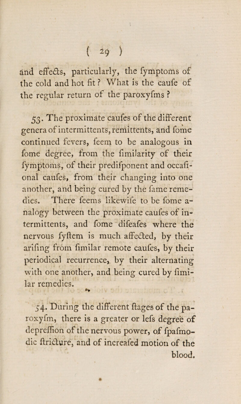 1 ( 29 ) and effeds, particularly, the fymptoms of the cold and hot fit ? What is the caufe of the regular return of the paroxyfins ? 53. The proximate caufes of the different genera of intermittents, remittents, and fome continued fevers, feem to be analogous in fome degree, from the fimilarity of their fymptoms, of their predifponent and occafi- onal caufes, from their changing into one another, and being cured by the fame reme¬ dies. There feems likewife to be fome a- nalogy between the proximate caufes of in¬ termittents, and fome difeafes where the nervous fyftem is much affeded, by their arifing from fimilar remote caufes, by their periodical recurrence, by their alternating 4 t with one another, and being cured by fimi¬ lar remedies. 34. During the different ftages of the pa- roxyfm, there is a greater or lefs degree of depreffion of the nervous power, of fpafmo- dic ftridure, and of increafed motion of the blood.