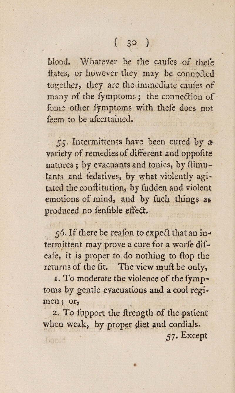 blood. Whatever be the caufes of thefe dates, or however they may be conneded together, they are the immediate caufes of many of the fymptoms; the connedion of fame other fymptoms with thefe does not feem to be afcertained. t £5. Intermittents have been cured by 3 variety of remedies of different and oppofite natures ; by evacuants and tonics, by ftimu- lants and fedatives, by what violently agi¬ tated the conftitution, by fudden and violent emotions of mind, and by fuch things as produced no fenfible effed. 56. If there be reafon to exped that an in¬ termittent may prove a cure for a worfe dif- eafe, it is proper to do nothing to (top the returns of the fit. The view muft be only, 1. To moderate the violence of the fymp¬ toms by gentle evacuations and a cool regi¬ men ; or, 2. To fupport the flrength of the patient when weak, by proper diet and cordials. * 57. Except