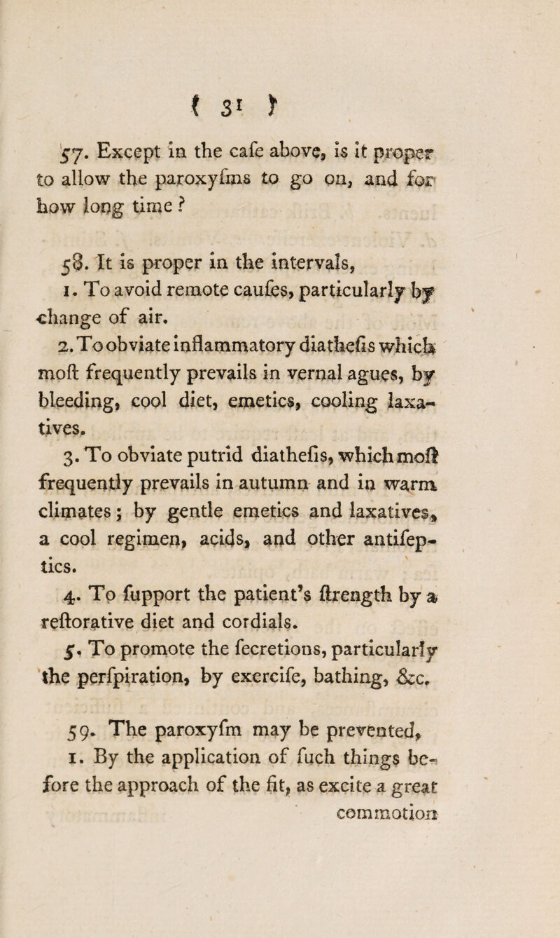 $*j. Except in the cafe above, is it proper to allow the paroxyfms to go on, and for how long time ? 58. It is proper in the intervals, i- To avoid remote caufes, particularly by change of air. 2. To obviate inflammatory diathefis which mod frequently prevails in vernal agues, by bleeding, cool diet, emetics, cooling laxa¬ tives. 3. To obviate putrid diathefis, which moll frequently prevails in autumn and in warm climates; by gentle emetics and laxatives* a cool regimen, acids, and other antifep- tics. 4. To fupport the patient’s ftrength by a reftorative diet and cordials. 5*. To promote the fecretions, particularly the perfpiration, by exercife, bathing, &c. 59. The paroxyfm may be prevented, 1. By the application of fuch things be¬ fore the approach of the fit, as excite a great commotion