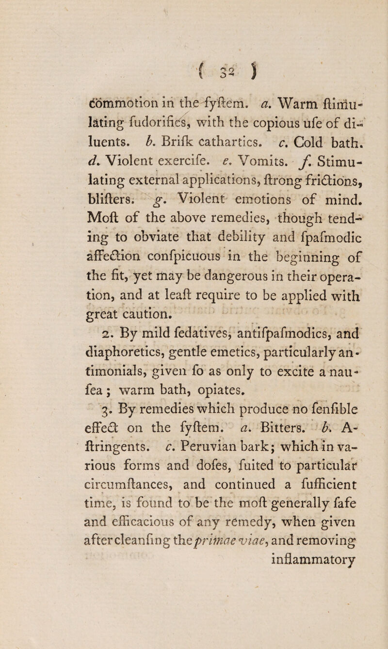 commotion in thedyftem. a. Warm ftiniu- l&ting fudorifies, with the copious ufe of di¬ luents. b. Brifk cathartics, c. Cold bath. d. Violent exercife. e. Vomits, f Stimu¬ lating external applications, ftrong frictions, blifters. g. Violent emotions of mind. Moft of the above remedies, though tend¬ ing to obviate that debility and fpafmodic affedion confpicuous in the beginning of the fit, yet may be dangerous in their opera¬ tion, and at leaft require to be applied with great caution. 2. By mild fedatives, antifpafinodics, and diaphoretics, gentle emetics, particularly an- fimonials, given fo as only to excite a nau- fea; warm bath, opiates. 3. By remedies which produce no fenfible effed on the fyftem. a. Bitters, h A- t m * r \ , ftringents. r. Peruvian bark; which in va¬ rious forms and dofes, fuited to particular circumftances, and continued a fufficient time, is found to be the moft generally fafe and efficacious of any remedy, when given after cleanfing thtprlmae viae, and removing inflammatory