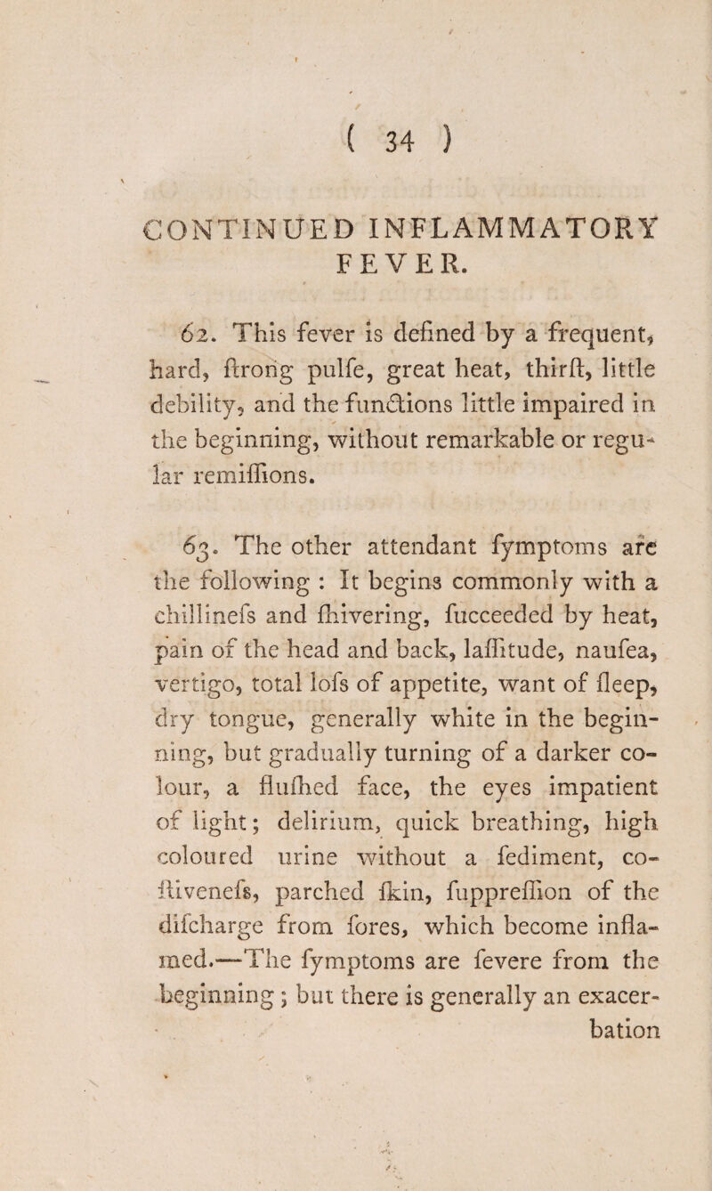 , / CONTINUED INFLAMMATORY FEVER. 62. This fever is defined by a frequent* hard, ftrorig pulfe, great heat, third, little debility, and the functions little impaired in the beginning, without remarkable or regu¬ lar remiffions. 63. The other attendant fymptoms are the following : It begins commonly with a chillinefs and fhivering, fucceeded by heat, pain of the head and back, laflitude, naufea, vertigo, total lofs of appetite, want of fleep, dry tongue, generally white in the begin¬ ning, but gradually turning of a darker co¬ lour, a flufhed face, the eyes impatient of light; delirium, quick breathing, high coloured urine without a fediment, co- ftivenefs, parched fkin, fupprefiion of the dilcliarge from fores, which become infla¬ med,—The fymptoms are fevere from the beginning; but there is generally an exacer¬ bation