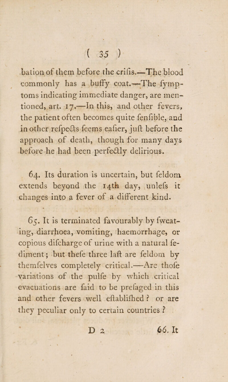 bation of them before the crifis.—The blood * ■ . * .j * w commonly has a buffy coat.—The fytnp- toms indicating immediate danger, are men- tioned, art. 17.—In this, and other fevers, the patient often becomes quite fenfible, and in other refpects feems eafier, juft before the approach of death, though for many days before he had been perfectly delirious. .4 64. Its duration is uncertain, but feldom extends beyond the 14th day, unlefs it changes into a fever of a different kind. % \ 65. It is terminated favourably by fweat- ing, diarrhoea, vomiting, haemorrhage, or copious difcharge of urine with a natural fe- diment; but thefe three laft are feldorn by themfelves completely critical.—-Are thofe variations of the pulfe by which critical evacuations are faid to be prefaged in this and other fevers well eftablifhed ? or are they peculiar only to certain countries ? D 2 66, It