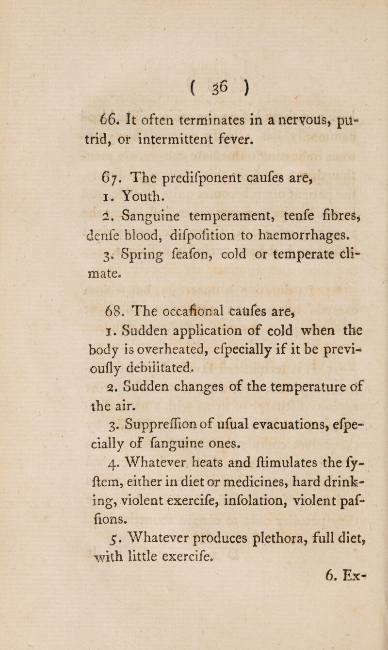 66. It often terminates in a nervous, pu¬ trid, or intermittent fever. 67. The predifponerit caufes are, 1. Youth. 1. Sanguine temperament, tenfe fibres, denfe blood, difpofition to haemorrhages. 3. Spring feafon, eold or temperate cli¬ mate. 68. The occafional Caufes are, 1. Sudden application of cold when the body is overheated, efpecially if it be previ- oufly debilitated. 2. Sudden changes of the temperature of the air. 3. Suppreffion of ufual evacuations, efpe¬ cially of fanguine ones. 4. Whatever heats and ftimulates the fy- ftem, either in diet or medicines, hard drink¬ ing, violent exercife, infolation, violent paf- fions. 5. Whatever produces plethora, full diet, with little exercife. 6. Ex-