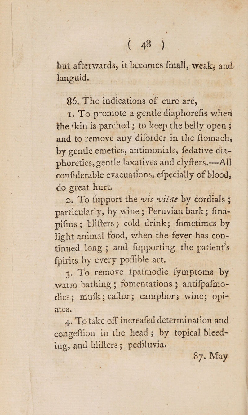 ( 43 ) but afterwards, it becomes fmall, weakj and languid. 86. The indications of cure are, 1. To promote a gentle diaphorefk wheri the ikin is parched ; to keep the belly open ; and to remove any diforder in the ftomach, by gentle emetics, antimonials, fedative dia¬ phoretics, gentle laxatives and clyfters.—All confiderable evacuations, eipecially of blood, do great hurt. 2. To fupport the vis vitae by cordials ; particularly, by wine ; Peruvian bark; fma- pifins; blifters; cold drink; fometimes by lisrht animal food, when the fever has con- < \ tinued long ; and fupporting the patient’s fpirits by every poffible art. 3. To remove fpafmodic fymptoms by warm bathing ; fomentations ; antifpafmo- ' - * * dies; mulk; caftor; camphor; wine; opi¬ ates. 4. To take off increafed determination and congeftion in the head ; by topical bleed¬ ing, and blifters; pediluvia. 87. May