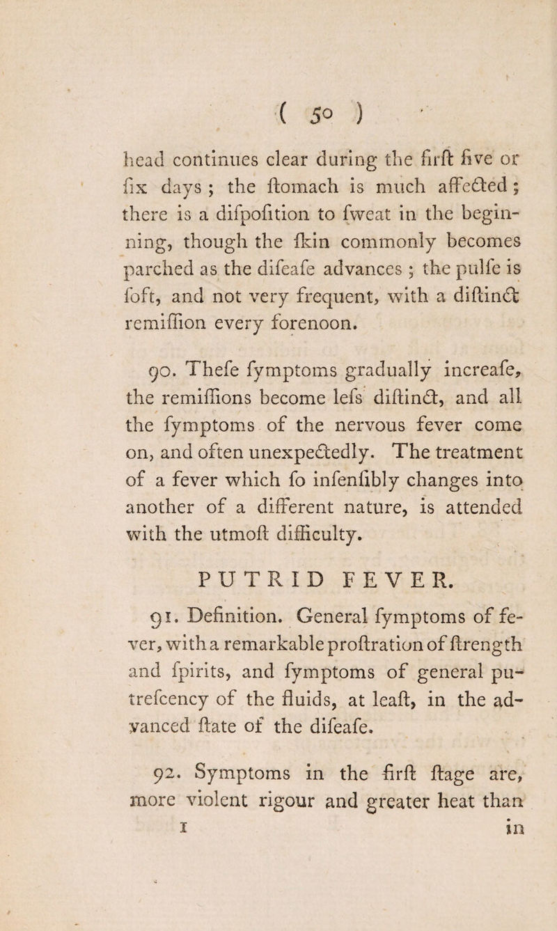 ( 5° ) head continues clear during the firft five or fix days ; the ftomach is much affedted ; there is a difpofition to fweat in the begin¬ ning, though the fkin commonly becomes parched as the difeafe advances; the pulfe is foft, and not very frequent, with a diftindt remiffion every forenoon. 90. Thefe fymptoms gradually increafe, the remiffions become lefs diftindt, and all the fymptoms of the nervous fever come on, and often unexpectedly. The treatment of a fever which fo infenfibly changes into another of a different nature, is attended with the utmoft difficulty. PUTRID FEVER. 91. Definition. General fymptoms of fe¬ ver, with a remarkable proftration of ftrength and fpirits, and fymptoms of general pu- trefcency of the fluids, at leaft, in the ad¬ vanced ftate of the difeafe. 92. Symptoms in the firft ftage are, more violent rigour and greater heat than