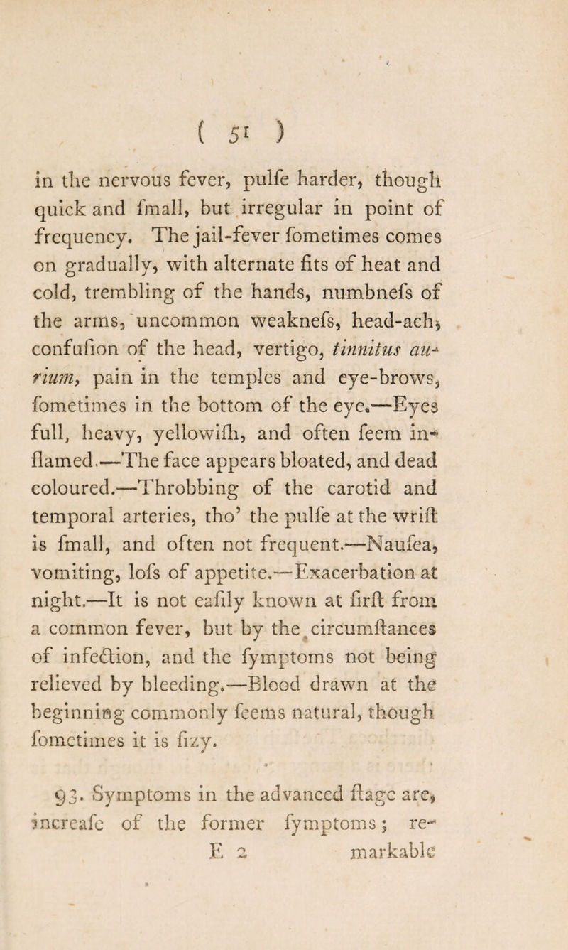 in the nervous fever, pulfe harder, though quick and fmall, but irregular in point of frequency. The jail-fever fometimes comes on gradually, with alternate fits of heat and cold, trembling of the hands, numbnefs of the arms, uncommon weaknefs, head-ach, confufion of the head, vertigo, tinnitus an* rium, pain in the temples and eye-brows, fometimes in the bottom of the eye*'—Eyes full, heavy, yellowifh, and often feem in- flamed.—The face appears bloated, and dead coloured.—Throbbing of the carotid and temporal arteries, tho’ the pulfe at the wrift is fmall, and often not frequentNaufea, vomiting, lofs of appetite.—Exacerbation at night.—It is not eafily known at firft from a common fever, but by the circumftances of infection, and the fymptoms not being relieved by bleeding.—Blood drawn at the beginning commonly feems natural, though fometimes it is fizy. a * 93. Symptoms in the advanced flage are, increafc of the former fymptoms; re-3 E 2 markable