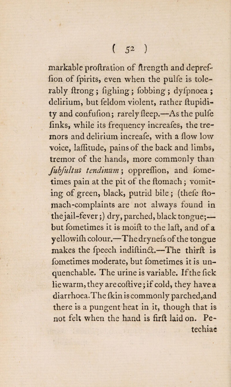 markable proftration of ftrength and depref- fion of fpirits, even when the pulfe is tole¬ rably ftrong ; fighing; fobbing ; dyfpnoea ; delirium, but feldom violent, rather ftupidi- ty and confufion; rarely fleep.—As the pulfe links, while its frequency increafes, the tre¬ mors and delirium increafe, with a flow low voice, laflitude, pains of the back and limbs, tremor of the hands, more commonly than fubfultus tcndinum; oppreflion, and fome- times pain at the pit of the ftomach; vomit¬ ing of green, black, putrid bile ; (thefe fto¬ mach-complaints are not always found in thejail-fever;) dry, parched, black tongue;— but fometimes it is moift to the laft, and of a yellowifti colour.—Thedrynefs of the tongue makes the fpeech indiftin£t.—The thirft is fometimes moderate, but fometimes it is un¬ quenchable. The urine is variable. If the fick lie warm, they are coftive; if cold, they have a diarrhoea.The Ikin is commonly parched,and there is a pungent heat in it, though that is not felt when the hand is firft laid on. Pe¬ techias