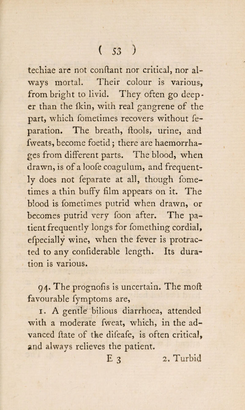 techiae arc not conftant nor critical, nor al¬ ways mortal. Their colour is various, from bright to livid. They often go deep¬ er than the fkin, with real gangrene of the part, which fometimes recovers without re¬ paration. The breath, ftools, urine, and fvveats, become foetid; there are haemorrha¬ ges from different parts. The blood, when drawn, is of a loofe coagulum, and frequent¬ ly does not feparate at all, though fome¬ times a thin buffy film appears on it. The t blood is fometimes putrid when drawn, or becomes putrid very foon after. The pa¬ tient frequently longs for fomething cordial, efpecially wine, when the fever is protrac¬ ted to any confiderable length. Its dura¬ tion is various. 94. The prognofis is uncertain. The moft favourable fymptoms are, 1. A gentle bilious diarrhoea, attended with a moderate fweat, which, in the ad¬ vanced ftate of the difeafe, is often critical, and always relieves the patient. E 3 2. Turbid