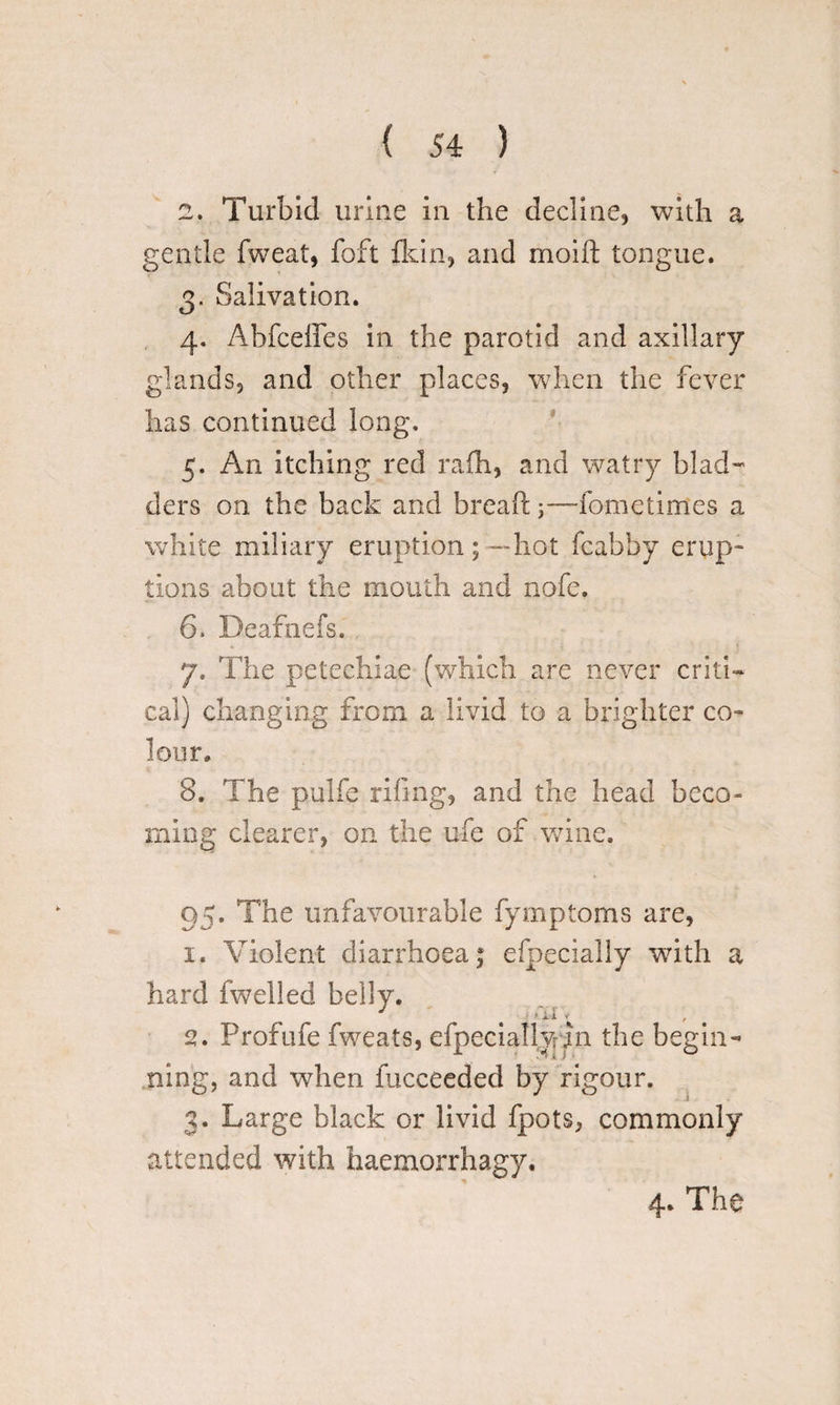 2. Turbid urine in the decline, with a gentle fweat, foft fldn, and moifl: tongue. 3. Salivation. 4. Ahfceifes in the parotid and axillary glands, and other places, when the fever has continued long, 5. An itching red rafh, and watry blad¬ ders on the back and bread:;—fometimes a white miliary eruption;—hot fcabby erup¬ tions about the mouth and nofe. 6. Deafnefs. 7. The petechiae (which are never criti¬ cal) changing from a livid to a brighter co¬ lour, 8. The pulfe riling, and the head beco¬ ming clearer, on the ufe of wine. 95. The unfavourable fymptoms are, 1. Violent diarrhoea £ efpecially with a hard fwelled belly. 2. Profufe fweats, efpeciallwpi the begin¬ ning, and when fucceeded by rigour. 3. Large black or livid fpots, commonly attended with haemorrhagy. 4. The
