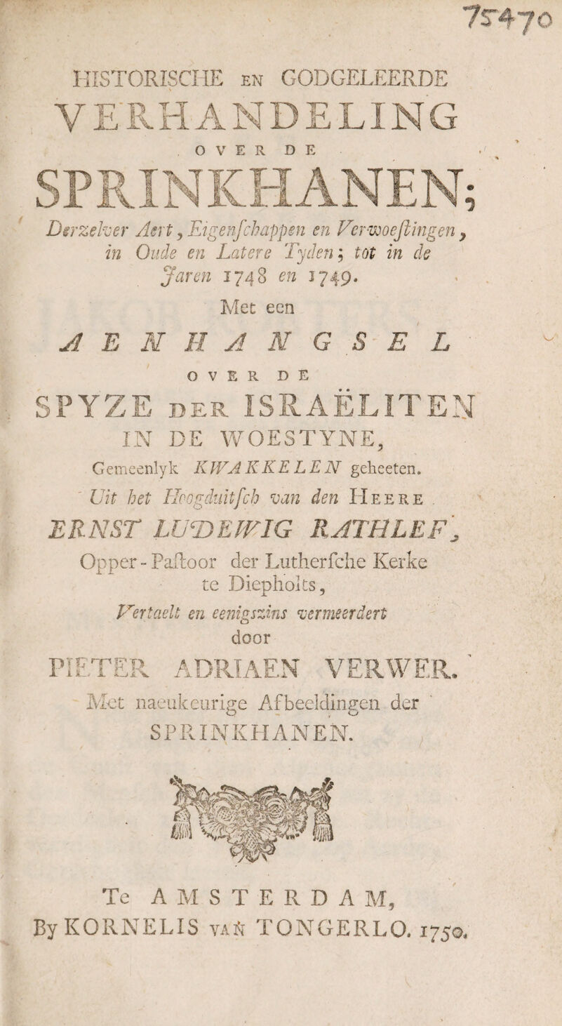 7r47o HISTORISCHE en GODGELEERDE YERHANDELI ng OVER DE Derzelver Acrt y Figenfchappen en Vcrwoeßingen y in Oude en Latere Tyden; tot in de Jaren 1748 en 3749. Met een AENHANGS EL OVER DE SPYZE der ISRAELITEN IN DE WOESTYNE, Gemcenlyk KWAKKELEN geheeten, Uit het Höogduitfch van den Heere . ERNST LU LA EWIG RATBLEF, Opper - Pailoor der Lutherfche Kerke te Diephoks, Verladt en eenigszins vermeerdert door PIETER ADRIAEN V ER WER. ' Met naeukeurige Afbeeldingen der SPRINKHA N EN. Te AMSTERDA M, By KORNELIS vaä TONGERLO. 1750, w.S «