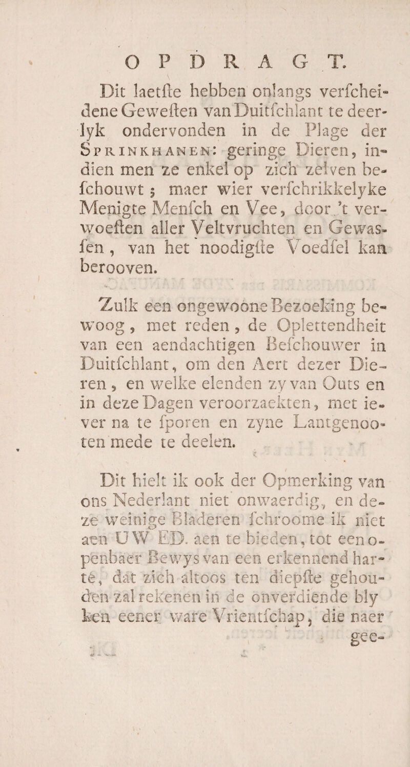 O P D RAGT. Dit laetfte hebben onlangs verfchei- deneGeweden vanDuitfchlant tedeer- lyk ondervonden in de Plage der Sprinkhanen: geringe Dieren, in- dien men ze enkel op zieh zeiven be- fchouwt; maer wier verichrikkelyke Menigte Menfch en Vee, dcor.’t ver- woeften aller Veltvruchten en Gewas- len , van het noodigüe Voedfel kan berooven. Zulk een ongewoone Bezoeking be- woog , met reden , de Oplettendheit van een aendachtigen Belchouvver in Duitfchlant, om den Aert dezer Die¬ ren , en welke elenden zy van Outs en in deze Dagen veroorzaekten, met ie- ver na te fporen en zyne Lantgenoo- ten mede te deelen. Dir hielt ik ook der Opmerking van ons Nederlant niet onwaerdig, en de¬ ze weinige Bladeren fchroome ik niet aen UW ED. aen te biedert, tot eeno- penbaer Bevvys van een erkennend har¬ te, dat zieh altoos ten diepfte gehen¬ den zai rekenen in de onverdiende bly Pen eener wäre Vrientfehap, die naer gee-