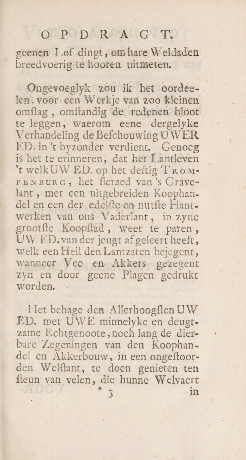 geenen Lof dingt, omhareWeldaden breedvoerig te hooren uitmeten. Ongevoeglyk zou ik het oordce- - len, voor een Werkje van zoo kleinen omflag , omltandig de redenen bloot te leggen, waerom eene dergelyke Verhandeling de Befchouwing U WER ED. in ’t byzonder verdient. Genoeg is het te erinneren, dat het Lantieven ’t welk UW ED. op het deftig Tr o m- penburg, het fieraed van ’s Grave- lant, met een uitgebreiden Koophan- del en een der edelfte en nudle Hant- vverken van ons Vaderlant, in zyne grootfie KoopÜad, weet te paren , UW ED.van der jeugt afgeleert heeft, welk een Heil den Lantzaten bejegent, wanneer Vee en Akkers gezegent zyn en door geene Plagen gedrukt worden. • \ Het behage den Allerhoogften UW ED. met UWE minnelyke en deugt- zame Echtgenoote,noch lang de dier- bare Zegeningen van den Koophan- del en Akkerbouw, in een ongefloor- den Welftant, te doen genieren ten fteun van velen, die hunne Welvaert * q in