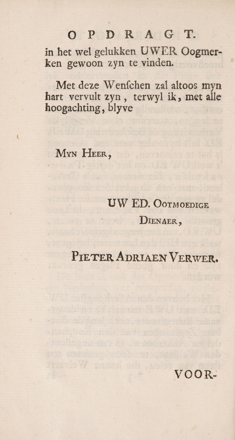 in het wel gelukken UWER Oogmer- ken gewoon zyn te vinden. Met deze Wenfchen zal altoos myn hart vervult zyn , terwyl ik, met alle hoogachting, blyve Myn Heer, UW ED. OoTMOEDIGE Dienaer, Pieter Adriaen Verwer. VOOR- L