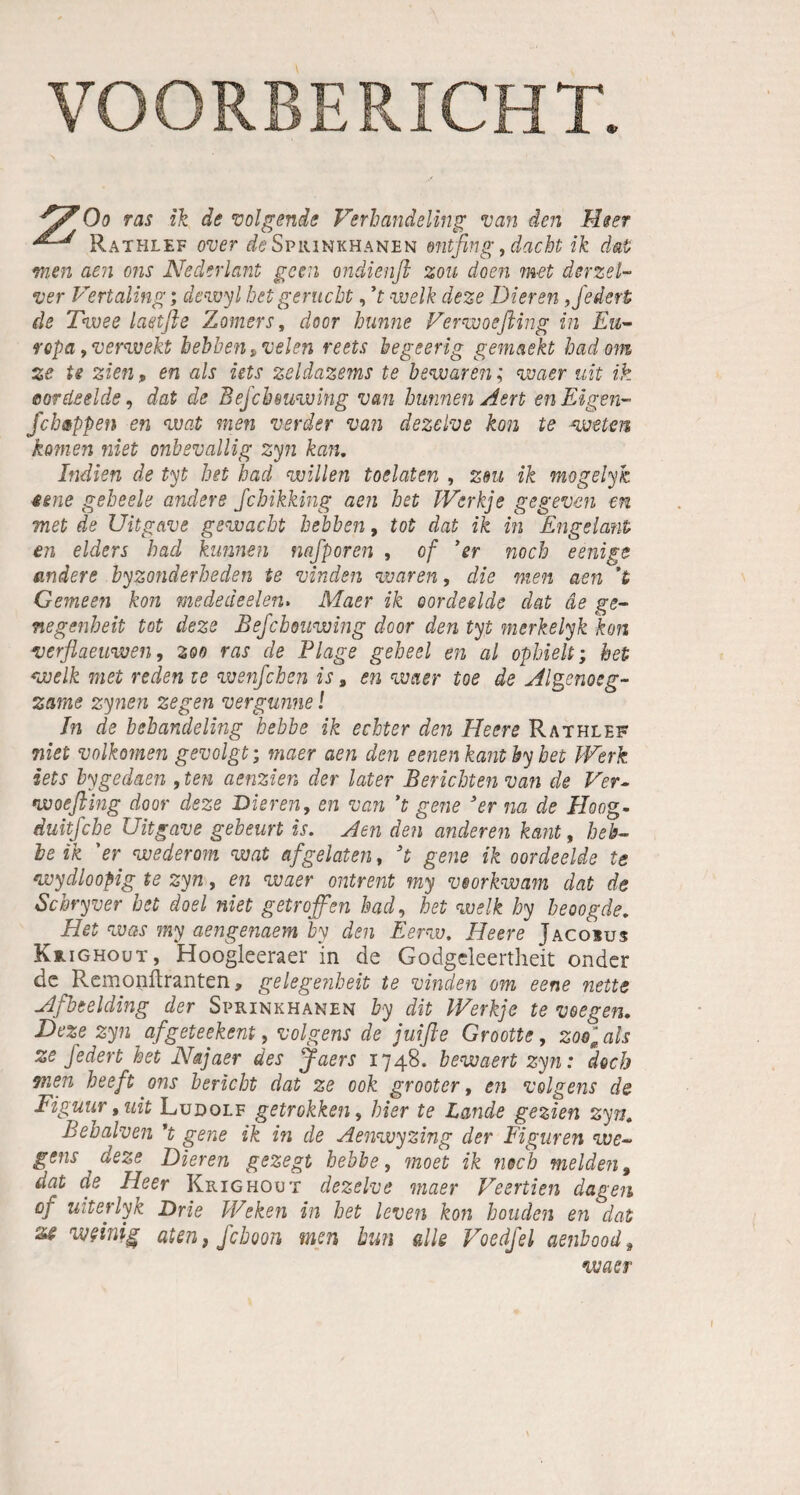 Rathlef over ö^Sprinkhanen »ntfing, dacht ik dat men aen ons Nederlant gern ondienft zou doen met derzet- ver Vertaling; dewyl hetgeruebt, ’t welk deze Dieren, federt de Twee laetfle Zomers, door bunne Verwoeßing in Eu¬ ropa , verweht bebbentvelen reets hegeerig gemaekt hadom ze U zien» en als üts zeldazems te bewaren; waer ult ik aordedde, dat de Befcbeuwing van hunnen Aert en Eigen- fchßppen en wat men verder van dezelve kon te weten kamen niet onbevallig zyn kan. Indien de tyt bet had willen toelaten , zm ik mogelyk eene gebeele andere febikking aen bet Werkje gegeven en met de Uitgave gewacht bebben, tot dat ik in Engelaut en elders had kunnen nafporen , of 3 er noch eenige andere byzonderheden te vinden waren, die men aen ’t Gemeen kon mededeelen. Maer ik oordeelde dat de ge- negenbeit tot deze Bejchouwing door den tyt merkelyk kon verflaeuwen, 300 ras de Plage geheel en al ophielt; het welk met reden te wenfehen is 9 en waer toe de Algenoeg- zame zynen zegen vergunne! In de bebandeling hebbe ik echter den Heere Rathlef niet volkomen gevolgt; maer aen den eenen kantby bet Werk iets hygedaen ,ten aenzien der later Berichten van de Ver- woefting door deze Dieren, en van ’t gene 3er na de Hoog- duitfebe Uitgave gebeurt is. Aen den anderen kant, heb¬ le ik 'er wederom wat afgelaten, 3t gene ik oordeelde te wydloopig te zyn, en waer ontrent my veorkwam dat de Scbryver het doel niet getroffen had, bet welk hy beoogde. Het was my aengenaem by den Eerw. Heere Jacoius Krighout, Hoogleeraer in de Godgeleertheit onder de Remanftranten, gelegenbeit te vinden om eene nette Afbeeiding der Sprinkhanen by dit Werkje te 1wegen. Deze zyn afgeteekent, volgens de juifte Grootte, zoo^als ze federt het Najaer des Jaers 1748. hewaert zyn: doch men beeft ons bericht dat ze 00k grooter, en volgens de Figuur, uit Ludolf getrokken, hier te Lande gezien zyn. Behalven ’t gene ik in de Aenwyzing der Figuren we~ gsns deze Dieren gezegt hebbe, moet ik noch melden, dat de Heer Krighout dezelve maer Veertien dagen °f uit er ly k Drie Weken in het leven kon bouden en dat weinig aten, fchoon men tun alle Voedfel aenbood # waer