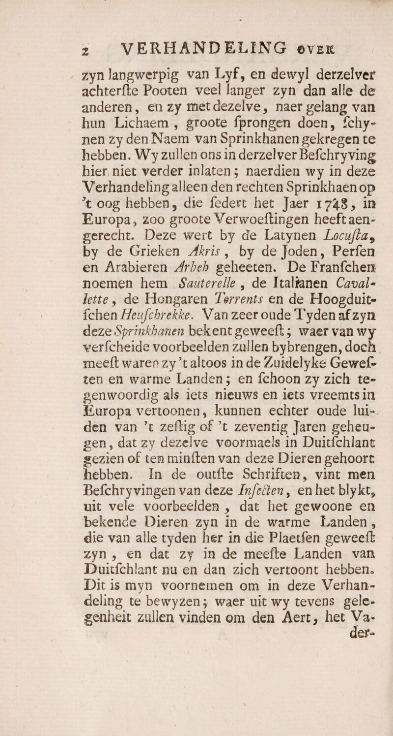 zyn langwerpig van Lyf, en dewyl derzelver achterfte Pooten veel langer zyn dan alle de anderen, en zy met dezelve* naer gelang van hun Lichaem , groote fprongen doen, fchy- nen zy den Naem van Sprinkhanen gekregen te hebben, Wy zullen ons in derzelver Befchryving hier niet verder in laten; naerdien wy in deze Verhandeling alleen den rechten Sprinkhaen op Jt oog hebben, die federt het Jaer 17^.8 > in Europa » zoo groote Verwoeftingen heeftaen- gereeht. Deze wert by de Latynen Locußa9 by de Grieken Akris , by de Joden, Perfen en Arabieren Arb eh geheeten. De Franfchen noemen hem Saut er eile , de Italianen Caval- lette, de Hongaren Fm ent s en de Hoogduit- fchen Heufchrekke. Van zeer oude Tyden afzyn deze Sprinkhanen bekent geweeft; wacr van wy verfcheide voorbeelden zullen bybrengen, doch meeft waren zy ’t altoos in de Zuidelyke Gewef- ten en warme Landen; en fchoon zy zieh te- genwoordig als iets nieuws en iets vreemtsin Europa vertoonen, kunnen echter oude lui- den van ’t zeitig of ’t zeventig Jaren geheu- gen, dat zy dezelve voormaels in Duitfchlant gezien of ten minften van deze Dieren gehoort hebben. In de outfte Schriften» vint men Befchryvingen van deze Infetten, en het blykt9 uit vele voorbeelden , dat het gewoone en bekende Dieren zyn in de warme Landen , die van alle tyden her in die Plaetfen geweeft zyn , en dat zy in de meefte Landen van Duitfchlant nu en dan zieh vertoont hebben» Dit is myn voornemen om in deze Verhan¬ deling te bewyzen; waer uit wy tevens gele- genheit zullen vinden om den Aert, het Va-