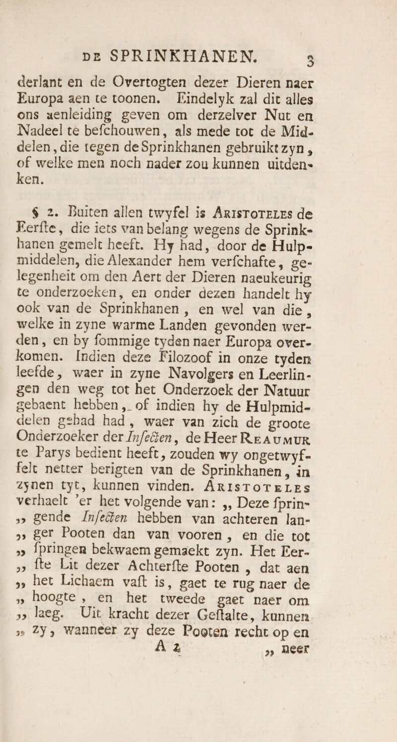 derlanc en de Overtogten dezer Dieren naer Europa aen te toonen. Eindelyk zal die alles ons aenleiding geven om derzelver Nuc en Nadeel te befchouwen, als mede toc de Mid- delen,die legen deSprinkhanen gebruiktzyn* of welke men noch nader zou kunnen uitden* ken. ^ § 2. Buiten allen twyfel is Aristoteles de EerPe, die iets van belang wegens de Sprink- hanen gemelt heeft. Hy had, door de Hulp- middeleiij die Alexander hem verfchafte, ge- legenheit om den Aert der Dieren naeukeurig te onderzoeken, en onder dezen handelt hy 00k van de Sprinkhanen , en wel van die, welke in zyne warme Landen gevonden wer¬ den , en by fommige tyden naer Europa over- komen. Indien deze Filozoof in onze tyden leefde, waer in zyne Navolgers en Leerlin- gen den weg tot het Onderzoek der Natuur gebaent hebbenof indien hy de Hulpmid- de len gehad had , waer van zieh de groote Onderzoeker der Inf edlen, de Heer Reaumuk. te Parys bedient heeft, zouden wy ongetwyf- feit netter berigten van de Sprinkhanen, in zynen tyt, kunnen vinden. Aristoteles verhaelt er het volgende van: „ Deze fprin- „ gende Infeäen hebben van achteren lan- 5, ger Pooten dan van vooren , en die tot „ fpringen bekwaem gemaekt zyn. Het Eer- „ fte Lit dezer Achter fte Pooten , dat aen 5, het Lichaem vaft is, gaet te rüg naer de „ hoogte , en het tweede gaet naer om „ laeg. Uit kracht dezer Geftalte, kunnen 3» zy, wanneer zy deze Pooten recht op en A z „ neer