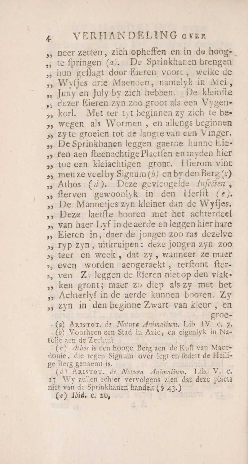VERH AN DELING ovei neer zetten, zieh opheffen en in de hoog- „ te fpringeri (a). De Sprinkhanen brengen him geflagt cloor Eieren voort , welke de 3, Wyfjes dne Maenden, namelyk in iViei, 3, Juny en July by zieh hebben. De klein fte s:ä dezer Eieren zyn zoo groot als een Vygen- 3, kork Met ter tu beginnen zy zieh te be- 33 wegen als Wurmen , en allengs beginnen 33 zyte groeien tot de langte van een Vmger. 3, De Sprinkhanen Jeggen gaerne hunne Eie- 33 ren aen fheenachtigePlaetfen en myden hier 33 toe een kleiachtigen gront. Hierom vint 35 men ze veel by Signum (b) en by den Berg (c) 33 Athos (d), Deze geyieugelde In fetten ‘ 9 33 Rerven gewoonlyk in den Herffl (e), 33 De Mannetjes zyn kleiner dan de Wyfjes. 3 3 Deze laetfte booren rnet het achterdecl 3, van haer Lyf in de aerde eo leggen hier bare 3, Eieren in, daer de jongen zoo ras dezelve 3, ryp zyn , uitkruipen : deze jongen zyn zoo teer en week , dat zy , wanneer ze maer j5 even worden aengeraekt , terflont Rer- ?5 ven Z> leggen de Eieren nietop den vlak- 33 ken gront; maer zu diep als zy met het 33 Achterlyf in de aerde können booren, Zy 3, zyn in den beginne Zwart van kieur , en groe- (a) Aristot. de Natur« Animalium. Lib IV c. 7. (b) Voorhe.en een Stad in Azie, en eigenlyk in Na- tolie aen de Zcekuft (c) Athos is een hooge Berg aen de Kuft van Mace- donie, die tegen Signum over legt en federt de Heili¬ ge Berg genaemt is. (d) Aristot. de Natura Animalium. Lib. V. C. 17 Wy zullen eclrer vervolgens zien dat deze plaets niet van de Sprinkhanen handelt 43.) (■e) Ibid, c, 10,