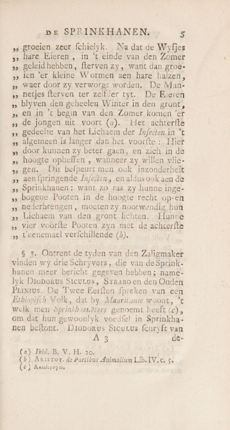 59 groeien zeer fchielyk. Na dat de Wyfjes ,, bare Eieren , in t einde van den Zomer 59 geleid hebben, ftervenzy, want dar; groe- 39 kn ’er kleine Worraen aen hare balzen, s, waer door zy verworgt worden. De Man- ,9 netjes fterven ter zelf er tyt. De E.eren „ blyven den geheelen Winter in den grünt, 9, en in ’t begin van den Zomer komen ’er de jongen uit voort (a). ' riet achterlle ,, gedeelte van het Lichaera der Inf ecken in ’t 5, algemeen is langer dan bet voorfte : Hier ,9 door kurinen zy beter gaen en zieh in da 9, hoogte opheffen , wanneer zy willen vlie* 53 gen. Die befpeurt men ook inzonderheit 99 aen Fpringende Infekten, en aldus ook aen de 9, Sprinkhanen: wanc zo ras zy ‘banne inge- ,3 bogene Pooten in de hoogte recht op-en 3, nederbrengen, moetenzy nootwendig hon 93 Lichaem van den gront lichten. Hunr;e 33 vier voorfte Pooten zyn met de achtefite 3, Peenemael verfchillcnde (/;). § 3. Onrrent de tyden van den Zaligmaker vinden wy drieSchryvers, die van de Sprink¬ hanen meer bericht gegeven hebben; name- lyk Diodokus Sicülus, Straboen denOuden Pliniust. De Twee Eeriten ipreken van een Ethi:ipifch Volk, dat by Mauriianie woont, ’t welk men Sprinkh leueters genoemt heeftCc), om dat hun gewoonlyk voedfe1 in Sprinkha¬ nen beftont. JDioporus Siculus fciiryfc van A 3 de« (ff) Weh B. V. H. 20. (b) Aristot. de Partibus Jnimalium Lib. IV.c. f, (c; hMiSipzya*