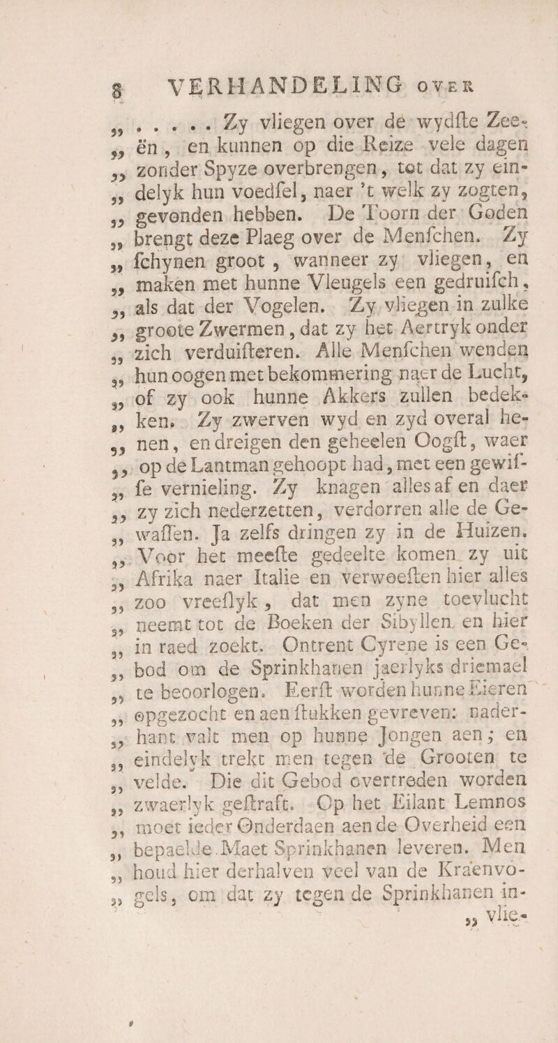 59.Zy vliegen over de wydfte Zee» fy en , en kunnen op die Reize vele dagen zonder Spyze overbrengen, tot dat zy ein- „ delyk hun voedfel, naer ’t welk zy zogceri, 33 gevonden hebben. De Toorn der Goden 33 brengt deze Plaeg over de Menfchen. Zy 35 fchynen groot , wanneer zy vliegen , en 5, maken met hunne Vleugels een gedruifch ? n als dat der Vogelen. Zy vliegen in zulke ß9 groote Zwermen, dat zy het Aertrvk onder 35 zieh verduifteren. Alle Menfchen wenden hunoogen met bekornmering naer de Lucht, 3, of zy ook hunne Akkers zullen bedek« „ ken. Zy zwerven wyd en zvd overal he- „ nen, endreigen den geheelen Oogft, waer op de Lantman gehoopt had, met een gewif- fe vernieling. Zy knagen alles af en daer ,3 zy zieh nederzetten, verdorren alle de Ge- 3, waffen. Ja zelfs dringen zy in de Huizen. „ Voor het meefle gedeelte komen zy nie 3, Afrika naer Italic en verweeften hier alles 3? zoo vreeflyk , dat men zyne toevlucht s, neeoit tot de Roeken der Sibyilea en hier 3, in raed zoekt. Ontrent Cyrene is een Ge- 3, bod otn de Sprinkhanen j.aerlyks driemael 55 te beoorlogen, Eerft worden hunne Eieren 3, opgezocht en aen ftukken gevreven: oader- S3 hant valt men op hunne Jongen aen, en 3, eindelyk trekt men tegen 'de Grooten te ,3 velde/ Die dit Gebod overtreden worden 33 zwaerlyk geffraft» Gp het Eilant Lemnos 3, moet ieder Gnderdaen aen de Overheid een 3, bepaelde.Maet Sprinkhanen leveren. Men 9) houd hier derhalven veel van de Kraenvo- 3, gels.j cm dat zy legende Sprinkhanen in-