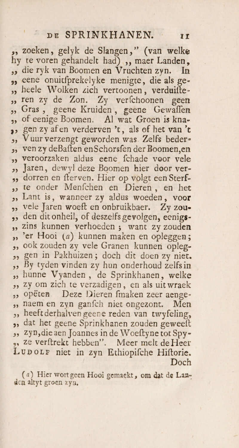 zoeken, gelyk de Slangen,” (van welk® hy re voren gehandelt had) ,, maer Landen* „ die ryk van Boomen en Vruchten zyn. In ,, eene onuitfprekelyke menigte, die als ge« „ heele Wolken zieh vertoonen, verduifte- ,, ren zy de Zon. Zy verfchoonen geen Gras , geene Kruiden , geene Gewaflen 3, of eenige Boomen. Al wat Groen is kna« i, gen zy afen verderven ’t, als of het van ’t V uur verzengt geworden was Zelfs bedei> 3, ven zy deßallen enSchorsfen der Boomen,en 5, veroorzaken aldus eene fchade voor vele 3, Jaren, dewyl deze Boomen hier door ver- 3, dorren en fterven. Hier op volgt eenSterf- 33 re onder Menfchen en Dieren , en het 3, Lant is, wanneer zy aldus woeden, voor ,3 vele Jaren woeft en onbruikbaer. Zy zou- 33 den ditonheil, of deszeifsgevolgen, eenigs- ,3 zins kunnen verhoeden $ want zy zouden 33 ’er Hooi (<2) kunnen maken en opieggen; 3, 00k zouden zy vele Granen kunnen opleg- 33 gen in Pakhuizen; doch dit doen zy niet. 33 By tyden vinden zy hun onderhoud zelfsin 3, hunne Vyanden , de Sprinkhanen, welke 3, zy om zieh te verzadigen, en als uitwraek 33 opeten Deze Dieren fmaken zeer aenge- 3, naem en zyn ganfeh niet ongezont. Men 3, heeftderhalven geene reden van twyfeling, 3, dat het geene Sprinkhanen zouden geweefl 3, zyn,die aen Joannes in de Woeftyne tot Spy* „ ze verftrekt hebben’h Meer melt de Heer Ludolf niet in zyn Ethiopifche Hiftorie. Doch (a) Hier wort geen Hooi gemaekt, om dat de Lan- den altyt groen zyn.