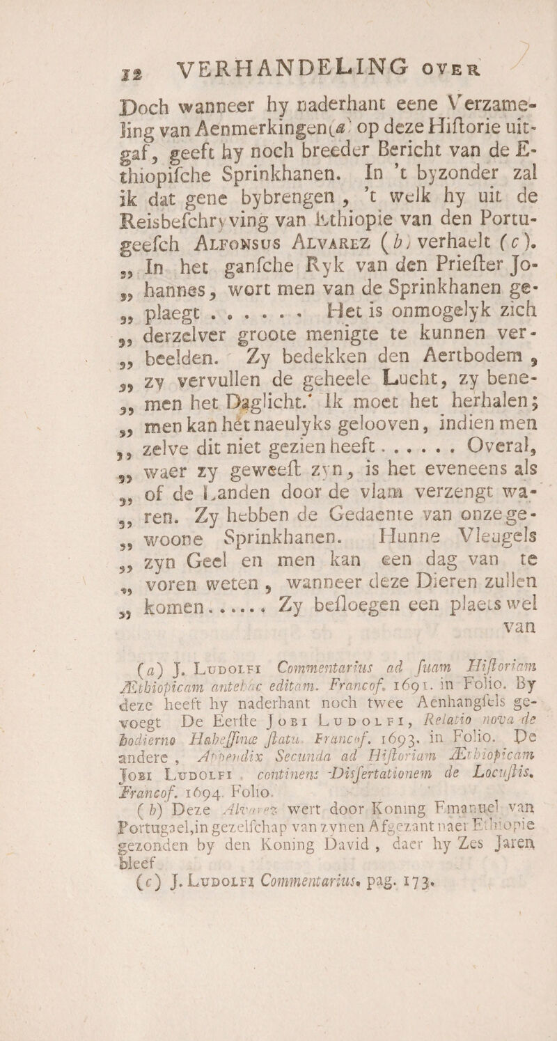 Doch wanneer hy naderhant eene Verzame- Jing van Aenmerkingen^ op dezeHiftorie uit- gaf 3 geeft hy noch breeder Bericht van de £- thiopifche Sprinkhanen. In ’t byzonder zal ik dat gene bybrengen , ’t welk hy uit de Reisbefchrv ving van Rthiopie van den Portu- geefch Alfonsus Alvarez (iLverhaelt (c). S5 In het ganfche Ryk van den Priefter Jo- „ hannes^ wort men van de Sprinkhanen ge- 95 plaegt ...... Het is onmogelyk zieh 53 derzdver groote menigte te kunnen ver- 33 beeiden. Zy bedekken den Aertbodem , zy vervullen de geheele Lucht, zy bene- 33 men het Daglicht/ Ik moet het herhalen; 33 menkanhetnaeulyks gelooven, indien men ,3 zelve dit niet gezienheeft.Overal, §> waer zy geweefl zyn, is het eveneens als 3, of de Landen door de via na verzengt wa- ren. Zy hebben de Gedaente van onzege- 3, woone Sprinkhanen. Hunne Vleugels 23 zyn Geel en men kan een dag van te ,, voreti weten , wanneer deze Dieren zullen komen.....* Zy beiloegen een plaetswel van (a) J. Ludolfi Commentanus ad [mm Hißortarn JEihiopicam antebhc editam. Francof, 1691. m Folio, oy dezc heeft hy naderhant noch twee Acnhangiels ge- voegt De Eerfte Jobi Ludolfi, Relatio nova de Jjodierno Habejfince flatu Bremen/, 1693. in Folio. De aridere , Apppndix Secunda ad Hifioriam hioprcam Jobi Ludolfi conti ne ns -Disfertationem de Locußis. Francof. 1694. Folio. (b) Deze Alvarez wert door Koning Fmanne! van Portugael,in gezelfchap vanzynen Afgezantnaei F leopie gezonden by den Koning David , daer hy Zes Jaren bkef (c) J. Ludolfi Commentarm. pag. 173.