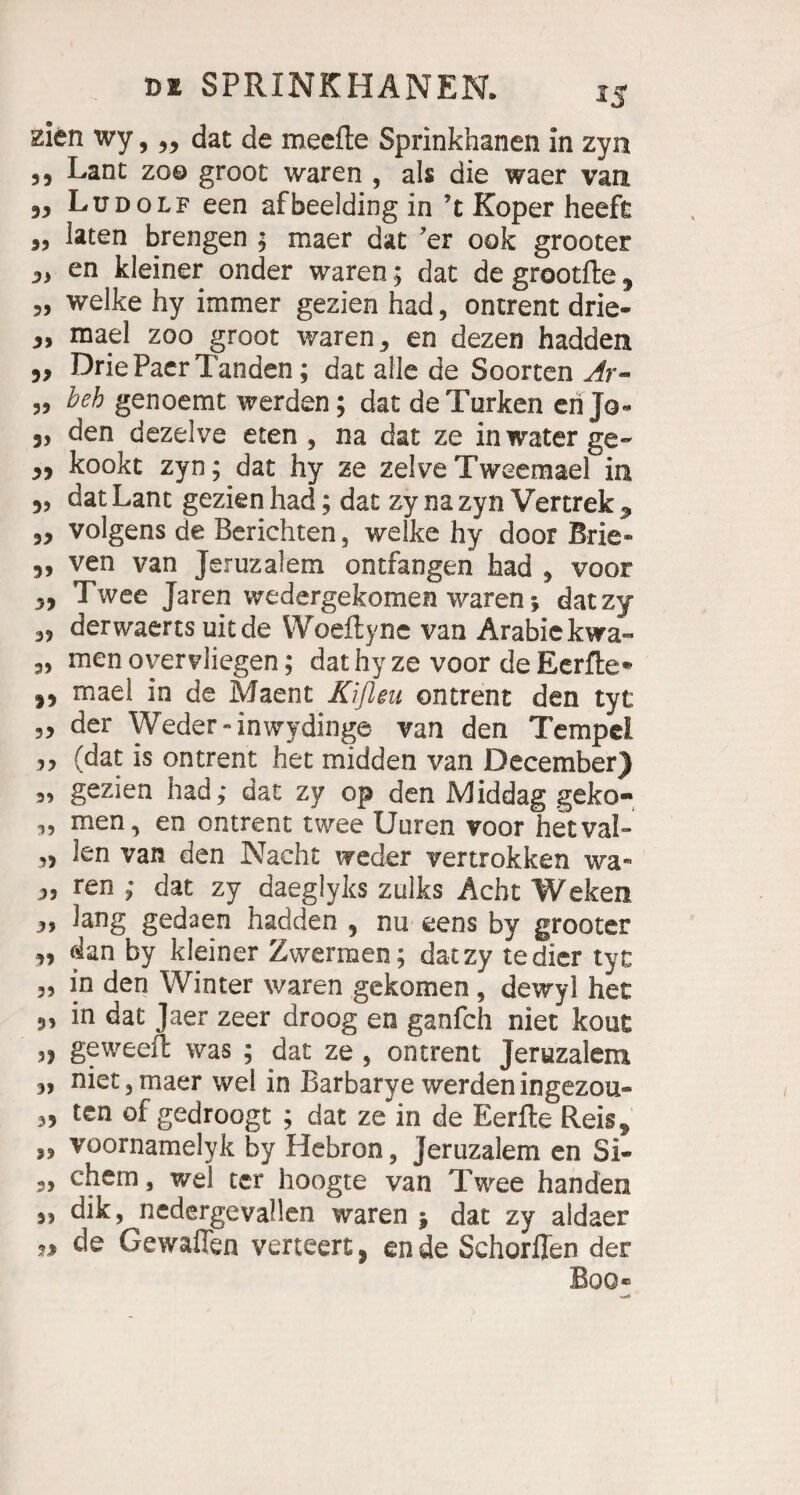 zien wy, „ dat de meefte Sprinkhanen in zyn ,, Lant zo© groot waren , als die waer vaa Ludolf een afbeelding in ’t Köper heeft „ laten brengen ; maer dat ’er 00k grooter j» en kleiner onder waren; dat de grootfte * welke hy immer gezien had, ontrent drie- 3, mael zoo groot waren 3 en dezen hadden 5, Drie Paer Tanden; dat alle de Soorten Ar- 3, beb genoemt werden; dat de Türken en Jo- 3, den dezelve eten 5 na dat ze in water ge- 3, kookt zyn; dat hy ze zelveTweemael in 3, dat Lant gezien had; dat zy na zyn Vertrek , 3, volgens de Berichten, welke hy door Brie- 3, ven van Jeruzalem ontfangen had 3 voor 3, Twee Jaren wedergekomen waren; datzy 3? derwaerts uit de Woeftyne van Arabiekwa- 3, men o vervliegen; dat hy ze voor de Eerfte* 3, mael in de Maent Kifleu ontrent den tyt 3, der Weder-in wydinge van den Tempel 33 (dat is ontrent het midden van December) 3, gezien had; dat zy op den Middag geko- „ men, en ontrent twee Uuren voor hetvaL 3, len van den Nacht weder vertrokken wa- ^ ren ; dat zy daeglyks zulks Acht Weken 3, lang gedaen hadden , nu eens by grooter 3, (hn by kleiner Zwermen; datzy tedier tyt 3, in den Winter waren gekomen , dewyl het 3, in dat Jaer zeer droog en ganfch niet kout „ geweeft was ; dat ze , ontrent Jeruzalem 3, niet,maer wel in Barbarye werdeningezou- 3, ten of gedroogt ; dat ze in de Eerfle Reis^ 33 voornamelyk by Hebron, jeruzalem en Si- 3, ehern, wel ter hoogte van Twee handen 3, dik, nedergevallen waren j dat zy aldaer n de Gewafien verteert, ende Schorflen der Boo»