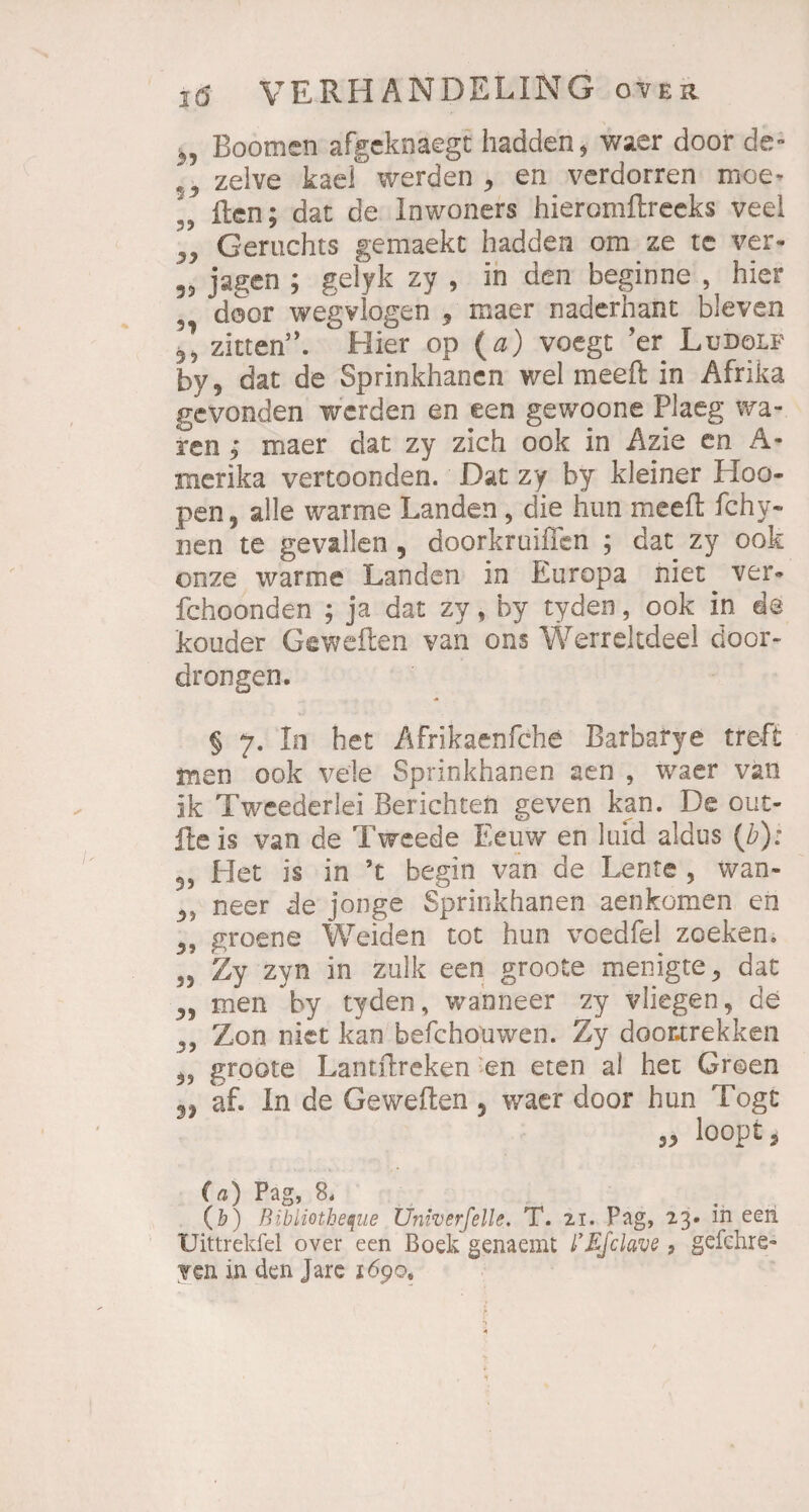 Boomen afgeknaegt hadden* waer door de- 3 zelve kael werden > en verdorren moe* „ ften; dat de lowoners hieromftreeks veel „ Gerüchts gemaekt hadden om ze tc ver- 55 jagen ; gelyk zy , ln den beginne , hier ^ door wegvlogen 5 maer naderhant bleven zitten’k Hier op (a) voegt 'er Ludolf by, dat de Sprinkhanen wel meeft in Afrika gevonden werden en een gewoone Plaeg wa¬ ren ; maer dat zy zieh ook in Azie en A- merika vertoonden. Dat zy by kleiner Hoo¬ pen, alle warme Landen, die hun meefl: fchy- 21 en te gevallen , doorkruiflen ; dat zy ook onze warme Landen in Europa niet ver- fchoonden ; ja dat zy, by tyden, ook in de kouder Geweden van ons WerreJtdeel door» drongen. § 7. In het Afrikaenfche Barbafye treft men ook vele Sprinkhanen aen , waer van ik Tweederlei Berichten geven kan. De out- fteis van de Tweede Eeuw en lind aldus (/?): 3, Het is in ’t begin van de Lente , wan- neer de jonge Sprinkhanen aenkomen en groene Weiden tot hun voedfel zeeken. 55 Zy zyii in zulk een groote menigte* dat 5, men by tyden, wanneer zy vliegen, de Zon niet kan befchouwen. Zy doontrekken 5? groote Lantftreken en eten al het Groen „ af. In de Geweden , waer door hun Togt » loopt5 (a) Pag, 8. (b) Bibliotheque Üniverfelle. T. 21. Pag, 23. in een Uittrekfel over een Boek genaemt l’Efclave ? gefchre» ven in den Jare 1690,