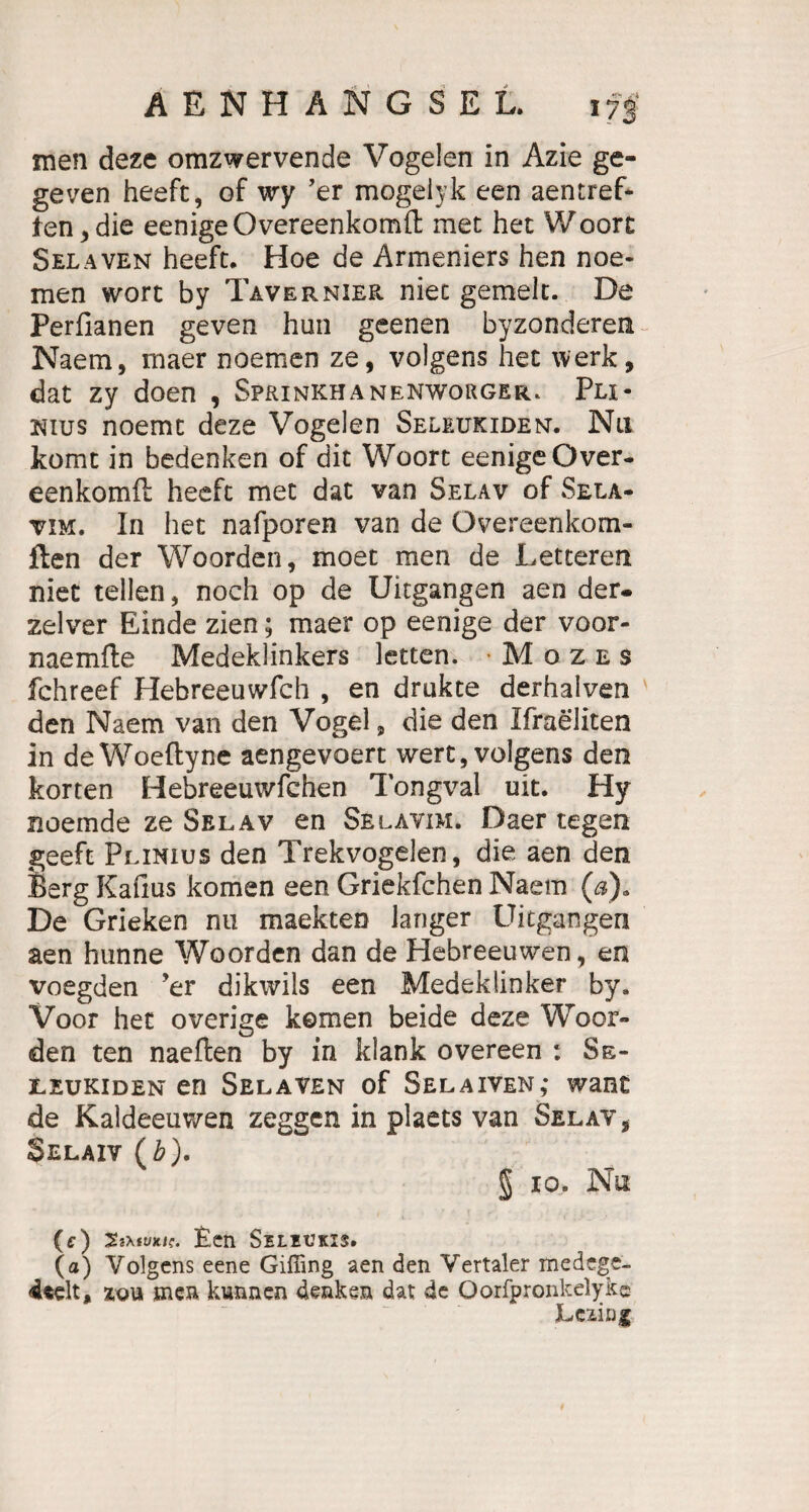 men deze omzwervende Vogelen in Azie ge- geven heeft, of wy ’er mogeiyk een aentref- ten,die eenigeOvereenkomlt met het Woorc Selaven heeft. Hoe de Armeniers hen noe- men wort by Tavernier niet gemein. De Perfianen geven hun geenen byzonderen Naem, maer noemen ze, volgens het werk, dat zy doen , Sprinkhanenworger. Pli- nius noemt deze Vogelen Seleukiden. Nu komt in bedenken of dit Woort eenigeOver- eenkomft heeft met dat van Selav of Sela¬ tim. In het nafporen van de Overeenkom- flen der Woorden, moet men de Letteren niet teilen, noch op de Uitgangen aen der. zelver Einde zien; maer op eenige der voor- naemfte Medeklinkers letten. Mozes fchreef Hebreeuwfch , en drukte derhalven den Naem van den Vogel, die den Ifraeliten in deWoeftyne aengevoert wert, volgens den körten Hebreeuwfchen Tongval uit. Hy noemde ze Selav en Selavim. Daer tegen geeft Plinius den Trekvogelen, die aen den Berg Kallus körnen een Griekfchen Naem (,a). De Grieken nu maekten langer Uitgangen aen hunne Woorden dan de Hebreeuwen, en voegden ’er dikwils een Medeklinker by. Voor het overige körnen beide deze Woor¬ den ten naeften by in klank overeen : Se- leukiden en Selaven of Selaiven,* want de Kaldeeuwen zeggen in plaets van Selav, Selaiv (b). § io. Nu (ff) Ssxfuxi?. £en Seliukis. (a) Volgens eene Giffing aen den Vertaler medege- 4«elt, zou men kunnen denken dat de Oorfpronkelykc htüug