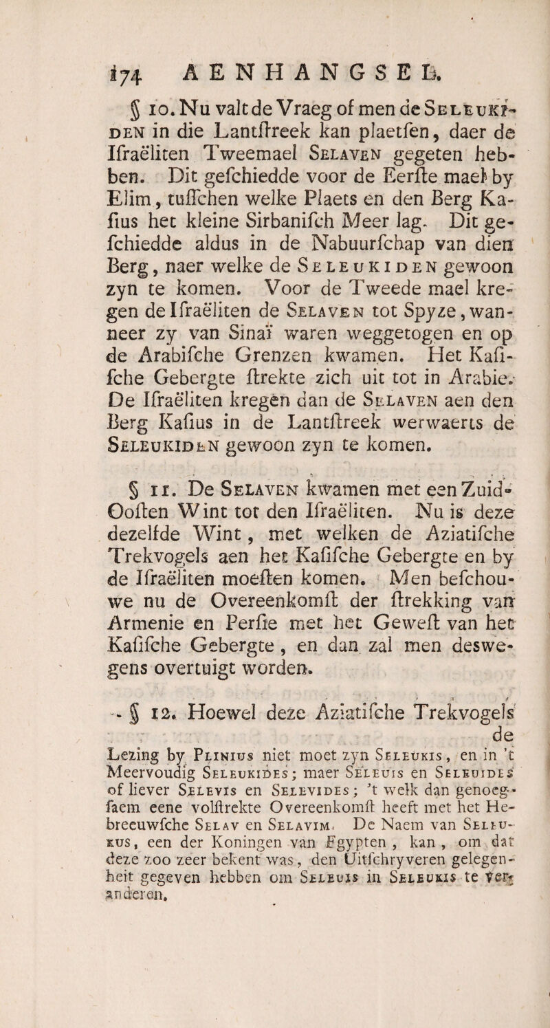 5 io.Nu valtdeVraeg of men deSELEuxi- den in die Lantflreek kan plaetfen, daer de Ifraeliten Tweemael Selaven gegeten heb- ben. Dit gefchiedde voor de Eerfte mael by Elim, tuffchen welke Plaets en den Berg Ka- fms het kleine Sirbanifeh Meer lag. Dit ge¬ fchiedde aldus in de Nabuurfchap van dien Berg, naer welke de Seleukiden gewoon zyn te körnen. Voor de Tweede mael kre- gen de Ifraeliten de Selaven tot Spyze,wan- neer zy van Sinai waren weggetogen en op de Arabifche Grenzen kwarnen, Het Kafi- fche Gebergte flrekte zieh uit tot in Arabie. De Ifraeliten kregen dan de Selaven aen den Berg Kafiüs in de Lantflreek werwaerts de Seleukiden gewoon zyn te körnen. ► ■» N § ii. De Selaven kwamen met eenZuid« Ooften Wint tot den Ifraeliten. Nu is deze dezelfde Wint, met welken de Aziatifche Trekvogels aen het KaOfche Gebergte en by de Ifraeliten moeflen körnen. Men befchou- we nu de Overeenkomft der flrekking van Armenie en Perfie met het Geweffc van hec Kafifche Gebergte , en dan zal men deswe¬ gen overtuigt worden. - % 12. Hoewel deze Aziatifche Trekvogels de Lewing by Piinius niet moet zyn Seleükis, en in ’t Meervoudig Seleukibes; maer Se'leujs en Seleuides of liever Selevis en Seeevides; t welk dan genoeg* faem eene volflrekte Overeenkomft: heeft met het He- breeuwfche Selav en Selavim De Naem van Seleu- r.us, een der Köningen van Fgypten , kan, om dat deze zoo zeer bekent was, den (Jitfchryveren gelegen- heit gegeven hebben om Seleuis in Seleuxis te Ver* anderen.