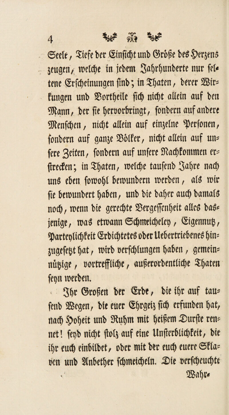 ©eele , Stefe bet* ßinftebt unb ©rofie bes £erjenS jeugen, welche in jebem Saljrhunberte nur fet« tene Srfcheinungen ftnb; in £l)aten, berer 2Btr= fungen unb Sorbette ftef) nicht «Kein auf bra 9Rann, ber ftc heroorbringt, fonbern auf anbere 9Jtenfchen, nicht attein auf einzelne %rfonen, fonbern auf ganje Söolfer, nicht allein auf uns fere Seiten, fonbern auf unfere Sftachfontmen er* firetfen; in Sitten, ix>etcf)c taufenb 3aljre nach un$ eben forooht bemunbern werben, als wir fte bewunbert haben, unb bie baher auch bamals noch, wenn bie gerechte SSergeffenljeit alles baS* jenige, was ctrcann Schmeichelei), ßigennufc, ^Patteplichf eit ßrbicfitcteS ober UebertriebeneS htm jugefeftt hat, wirb »erfchlungen haben, gemein* nü&ige, oortreffltche, auferorbentliche Späten fepn werben. * 3ht ©rofen ber ßrbe, bie ihr auf tau* fenb Segen, bie euer ©jtPä f$ erfunben hat, nach Roheit unb Sftuhnt mit heifern durfte rem net ! fet)b nicht ftofj auf eine Unfrerbttchfett, bie ihr euch einbitbet, ober mit ber euch euere ©fla* oen unb Stnbetljer fchmeicheln. £>te oerfcheuchte Saht«