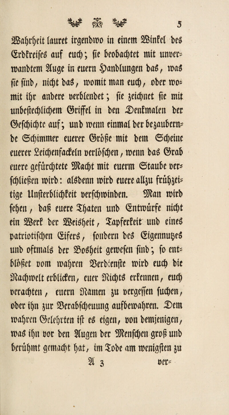 SSatjr^cit lautet irgenbmo in einem Binfel bei ©rbfreifel auf eudf>; fte beobachtet mit unter* manbtcnt 2(uge in euern |)anblungen bal, mal jieftnb, nicht bal, mornit man euch, ober mo= mit ihr anbere oerblenbet; fte jeichnet fte mit unbeftechlichem (Griffet in ben 5)enEmalen ber ©efchichte auf; unb menn einmal ber bezaubern? be 6d)immer euerer ©rbfic mit bem ©cheine euerer Seichenfacfein Perioden, menn bal ©rab euere gefürchtete 2Jt«cht mit euerm ©taube per* fehlten wirb: allbenn mirb euere allju ftübsei* tige Unjterblichfett petfchminben. 9Jtan mirb feben, bah euere Saaten unb ©ntmürfe nicht ein Berf bet Beilbeit, Sapferfeit unb einel patriotifchen ©iferl, fonbern bei ©igennuhel unb oftmali ber Soweit gemefen ftnb; fo ent* blühet oom mabren Sßerbienjie wirb euch bie Fachwelt erblichen, euer SRictjtl erfenncn, eud) »erachten, euern Cftamen ju »ergeffen fuchen, ober ihn jut Scrabfcheuung aufbetoabren. 5)ent wahren ©debilen ift el eigen, pon bemjenigen, mal ihn Por ben Slugen ber 9Jtenf<hen gtoh unb berühmt gemacht bat, im Sobe am menigften ju 21 3 »ec*