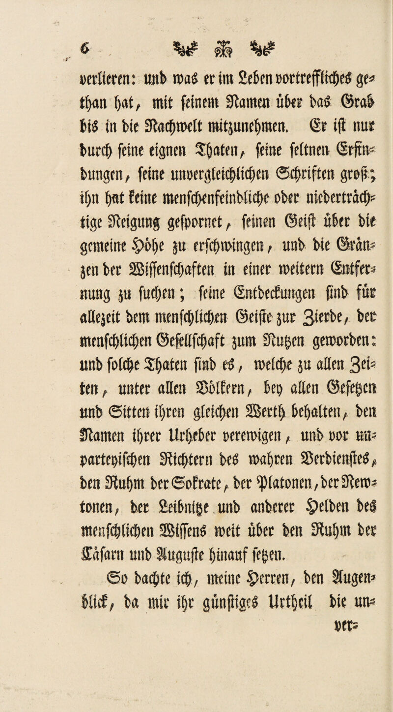 tf>an hat, mit feinem Stamen übet ba$ Örab bis in bie Stacbwelt mitjunebmen. (Sr ifl nur burcf> feine eignen feine feftnen (Srftm bungen, feine unpergleicblicben ©Triften grojr» il)n bat feine menfcf>enfeinbüc[>e ober mcbcrträcb* tige Steigung gefpornet r feinen ©eijt über bie gemeine ju erfefnuingen , unb bie ©rau* jen bet Biffenfdbaften in einer weitern ©ntfer* nung $u futben; feine (Sntbecfuugen fxnb für aßejeit bem menfcbltcben ©etjte jut bet menfcbUcben ©efeßfebaft jttrn Stufen geworben; unb folcbe $[)ateu ftnb es, welche ju aßen Sei* ten, unter aßen SDblfern, bei) aßen ©efegen unb ©itten ihren gleichen Berti) behaltenben Stauten ihrer Urheber perewigen, unb por um parteptfßjen Stiftern bes wahren SSerbienftc^ >* ben Stuhm ber©ofrate, ber Platanen, bet Stew* tonen, ber Seibntge,unb anberer gelben bei menfcblicben Biffens weit übet ben Stuhnt ber Ufafarn unb lugujte hinauf fegen. ©o buchte ich, meine Herren, ben Singen* bltcf, ba mir ihr günfiigeS Urtheil bie um