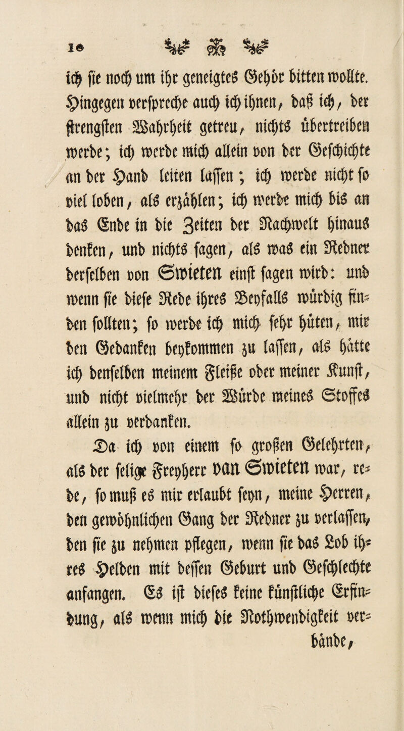 I® $3 tcb fie noch um iljt geneigte^ ©ebbt bitten wollte, hingegen »eefpred^e auch ich ihnen, bat? ich, bet flrengflen Sa()t'()eit getreu, nichts übertreiben werbe; ich werbe mich allein »on bet ©efebiebte an ber £anb leiten taffen; ich werbe nicht fo t>iel loben, als erzählen; ich merbe mich bis an baS ©nbe in bie Seiten bet 2Rac£>roelt hinaus benfen, unb nichts fagen, als was ein fftebnet berfelben oon (Sltuetfrt eitijt fagen wirb: unb wenn fte biefe Diebe ihres 58et)faHS würbig ftn» ben follten; fo werbe ich mich febt hüten, mit ben ©ebanfen bekommen ju (affen, als hatte ich benfelben meinem Steife ober meiner $unft, unb nicht otelmchr ber Bütbe meines Stoffes allein ju »erbanfen. Xxx ich »on einem fo großen ©eiehrten, als ber fetige Steuert Mit 6n>ietM war, re* be, fo muß es mir ertaubt fcpn, meine Herren, ben gewöhnlichen ©ang ber Dlebncu ju »erlaffen, ben fie ju nehmen pflegen, wenn fte baS £ob ih* reS Uetben mit beffen ©eburt unb ©erfechte anfangen. ©S iß biefeS feine fünffache ©rftn* bung, als wenn mich bie Sfothmenbtgfeit »er* bdnbe,