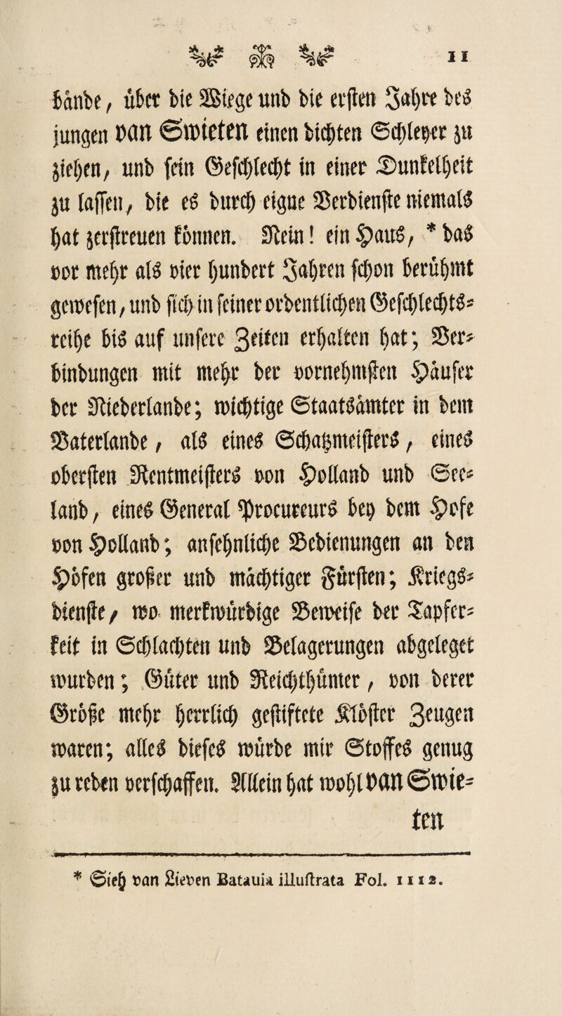 bänbe, übet bie Siege unb bie erften 34^ beg jungen MIT ©mieten einen bitten ©cfitepet jh Rieben/ unb fein ©efcfifeeht in einet SuntcUjeit ju taffen, bie eg butcfi eigne SDerbienfie niemals hat jerfireuen fbnnen. Stein! ein £>aug, * baS »Dt mehr als »iet Ijunbert Sagten fcfion berühmt gemefen, unb fiel) in feinet orbentlichen ©efchledjtg» reihe bis auf unfere 3ettcn erhalten h«t; Ser? binbungen mit mehr bet »ornehmften Späufer bet Stieberlanbe; mistige ©taatsämter in bent ISatertanbe, als eines ©chaßmeifierS, eines? »berjien StentmeifterS ton £)ollanb unb ©ce* lanb, eineg ©eneral tytDCuteurS bet) bem $>»fe »on »ottanb; attfe^nlicfjc S&ebienungen an ben 4Pofen großer unb mächtiger dürften; Kriegs* bienfte / mo merfmfirbtge 55emetfe bet tapfer* feit in Schlachten unb Selagetungen abgeleget mürben; ©fiter unb Sfeicbtljumer, »on betet ©rofie mehr ^errtfet) gejiiftcte Ätbfier 3eugen traten; alles btefeS mürbe mir @tojfeS genug }u rebtn »erraffen. Allein hat mohl MH ©mte= teil % S>te§ »an 2ie»en Batauk illuftrata Fol. 1112.