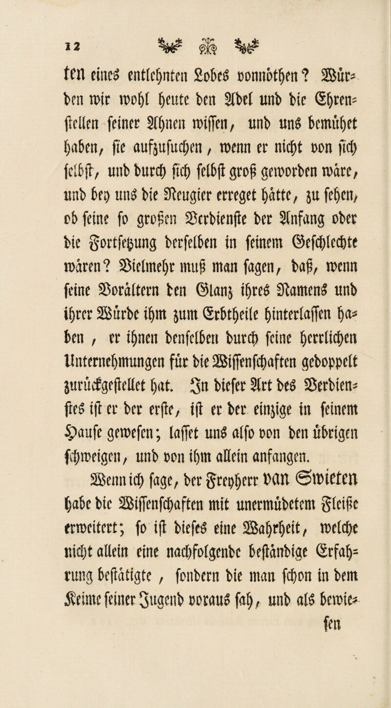 feit eines entfernten Mes »onnot^en ? Sür* ben mir wohl ^eutc ben Sfbet unb bic ©jren- fidlen feiner SUjnen wißen, unb uns bemühet haben, fte aufpfuchen, wenn er nict)t non ftd) fctfjl, unb burcf> ftd) felbjl groß geworben wäre, unb bep uns bie beugter erreget ^dtte, p fe^en, ob feine fo großen SBcrbtenfle ber Anfang ober bie gortfeftung berfetben in feinem @cfd)lcd)te waren ? S8ictmet)r muß man fagen, baß, wenn feine Sorältern ben ©lanj ihres SlamenS unb i§rer Sürbe ihm prn Erbtfjeile hinterlaffen ha« ben , er ihnen benfetben burcb feine ^erdid|>eti Unternehmungen für bie Siffenfcbaften gehoppelt prücfgeßellet hat. 3n biefer 2lrt beS Serbien* fteSift er ber erjte, iß er ber einzige in feinem 4>aufe gewefen; laßet uns alfo oon ben übrigen fehmeigen, unb oon ihm allein anfangen. Senn ich fage, ber greift* MIT (SttHCteil habe bic Sißenfdtaften mit unermübetem gleiße erweitert; fo iß biefeS eine Saljrheit, welche uid)t allein eine nadgfolgenbc beßanbige Erfah¬ rung beßätigte , fonbern bie man fdwn in bem Meinte feiner gttgenb oorauS fah, unb als bewte* fort