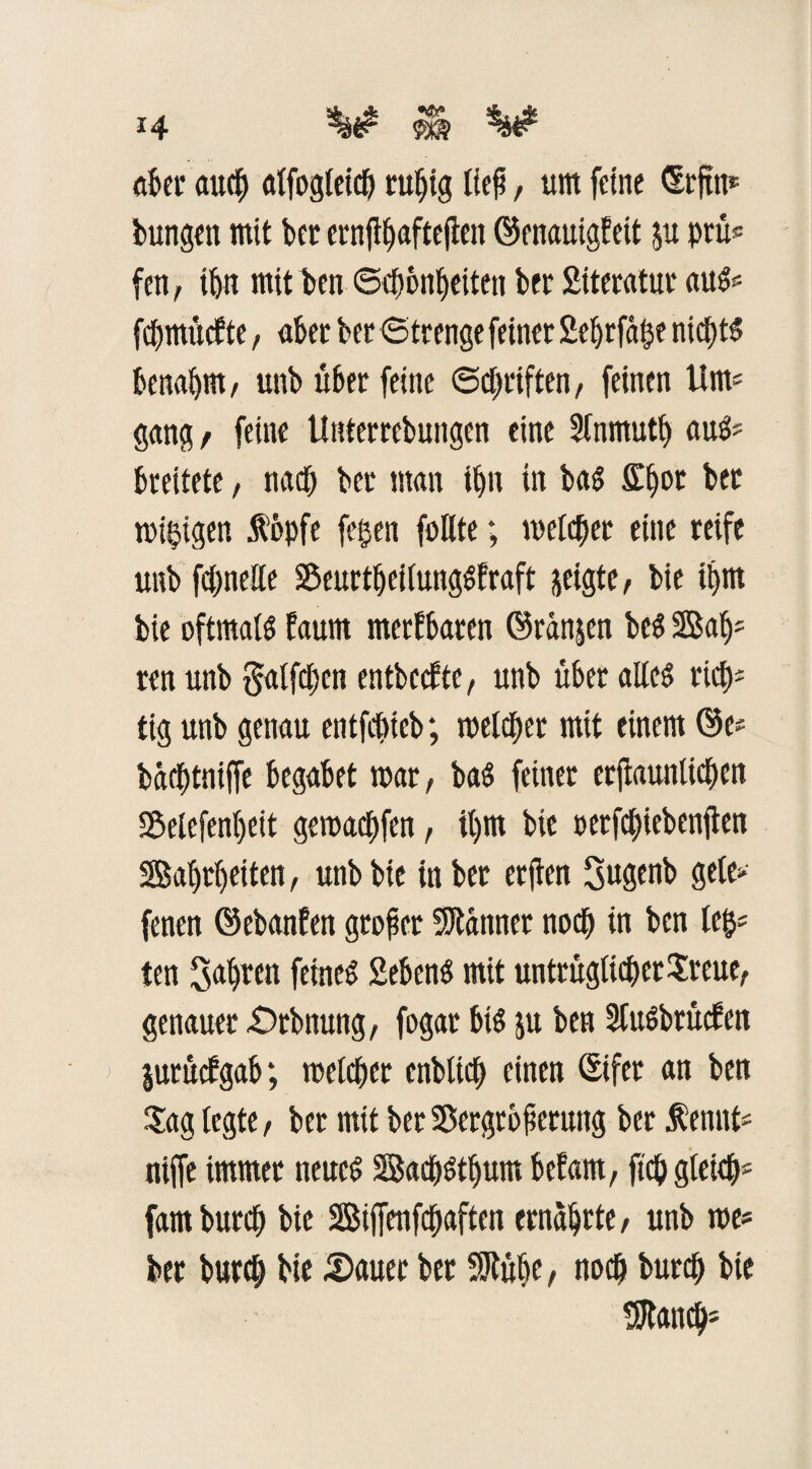 aber aucb affogleicb rußig lief, um feine <5rftn* bungen mit bet ernfbEjafteflen ©enauigfeit ju prü* fen, ibn mit ben ©ebbnbeiten bet Siteratut aus* fcbmücfte, aber bet «Strenge feinet Sebrfäge nichts benabm, unb über feine Schriften, feinen Um* gang/ feine Unterrcbungcn eine S(nmutf) aus* breitete, nach bet man ibn in bas £b°c ber migigen Äepfe fegen foHte; meieret eine reife unb fcbneEe VeurtbeifungSfraft jeigte / bie ibrn bie oftmals faurn metfbaren (Mn$cn bcS 2Bab* ren unb §affcben entbecEte, unb übet aEeS rief)* tig unb genau entfebteb; meldet mit einem öe* baebtniffe begabet mar, baS feiner erftauniteben Vefefenbeit gemaebfen, ü)m bie uetfctjiebenflen Sabrbeiten, unb bie in bet etften Sugenb gete» fenen ©ebanfen großer Scannet noch in ben feg« ten 3«ü)tcn feines 2ebenS mit untrügficbetSreue, genauer £>tbtiung, fogar bis &u ben SfuSbtücfen jurüefgab; mefeber enblicb einen Sifer an ben Sag fegte, ber mit ber Vergrößerung ber Äennt* niffe immer neues 2ßacbStbum befam, fiep gfeicb* fambureb bie SBiffenfcbaften ernährte, unb me« ber bureb bie 2)auec bet Vtübe, noeb bureb bie $tancb*