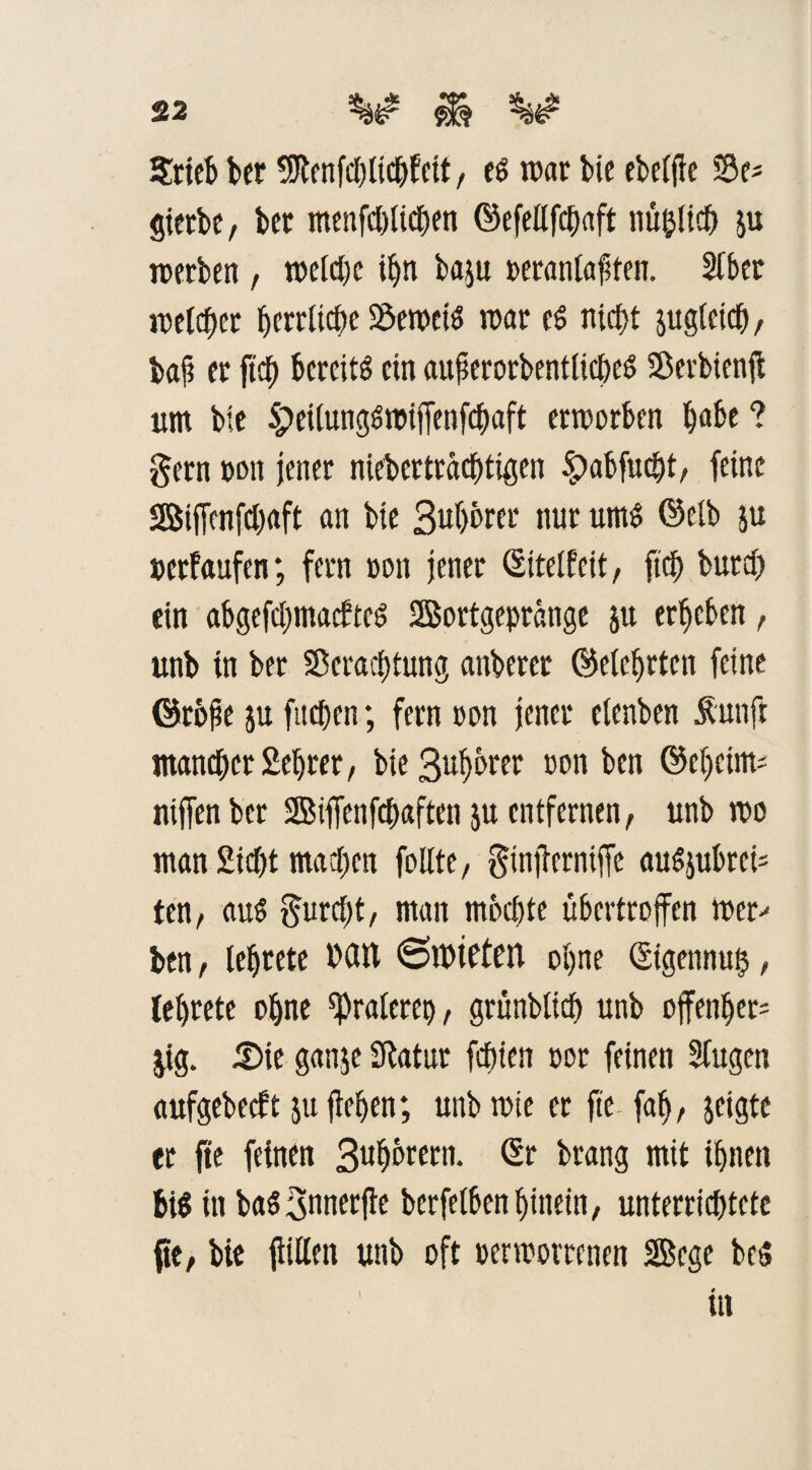 Stieb bet SJtenfcblicbfctt, eö roar bie ebefjie S3e* Sterbe, bet menfd&ticfjen ©efettfcbaft nü&lid) ju nterben , roeicbc ibn baju »eranlaften. Sfber i»eichet berritcbe Semciö roar es nicht juglcicb, baf et ftd) bereite ein auf erorbentlicbeö SSerbtenji um bie 5peilunggt»ijTenfcbaft erworben l)abe ? gern »mt jener niebertraebtigen £>abfucbt, feine Biffenfcbaft an bie Bub&rer nur um$ (Selb ju »etfaufen; fern »oit jener (Sitelfeit, ftcf> butcf> ein abgefebmaefteg 2Bortgepränge ju erbeben, unb in ber Seracbtung anbercr ©eiebrten feine ©rbfe ju ftteben; fern »on jener etenben Äuttft mancher 2ebtet, bieBubbrer oon ben ©eheim* niffen ber SBiffenfcbaften ju entfernen, unb t»o man 2id)t machen feilte, ginjterniffe augjubrei* ten, au$ gureft, man mochte übertrojfen toer- ben, lebrete Mit «SitHtfen ohne ©igennu§, lebrete ebne Oralere», grünbltd) unb offenber= $ig. ü)ie ganje Statur febien »er feinen Sfugen aufgebeeft ju jWjen; unb wie er fte- fab, jeigte tr fte feinen Bubcwn1* Sr brang mit ihnen big in bag3nner(ie berfelben hinein, unterricbtetc fte, bie jliliett unb oft »ermotrenen Sege beS in