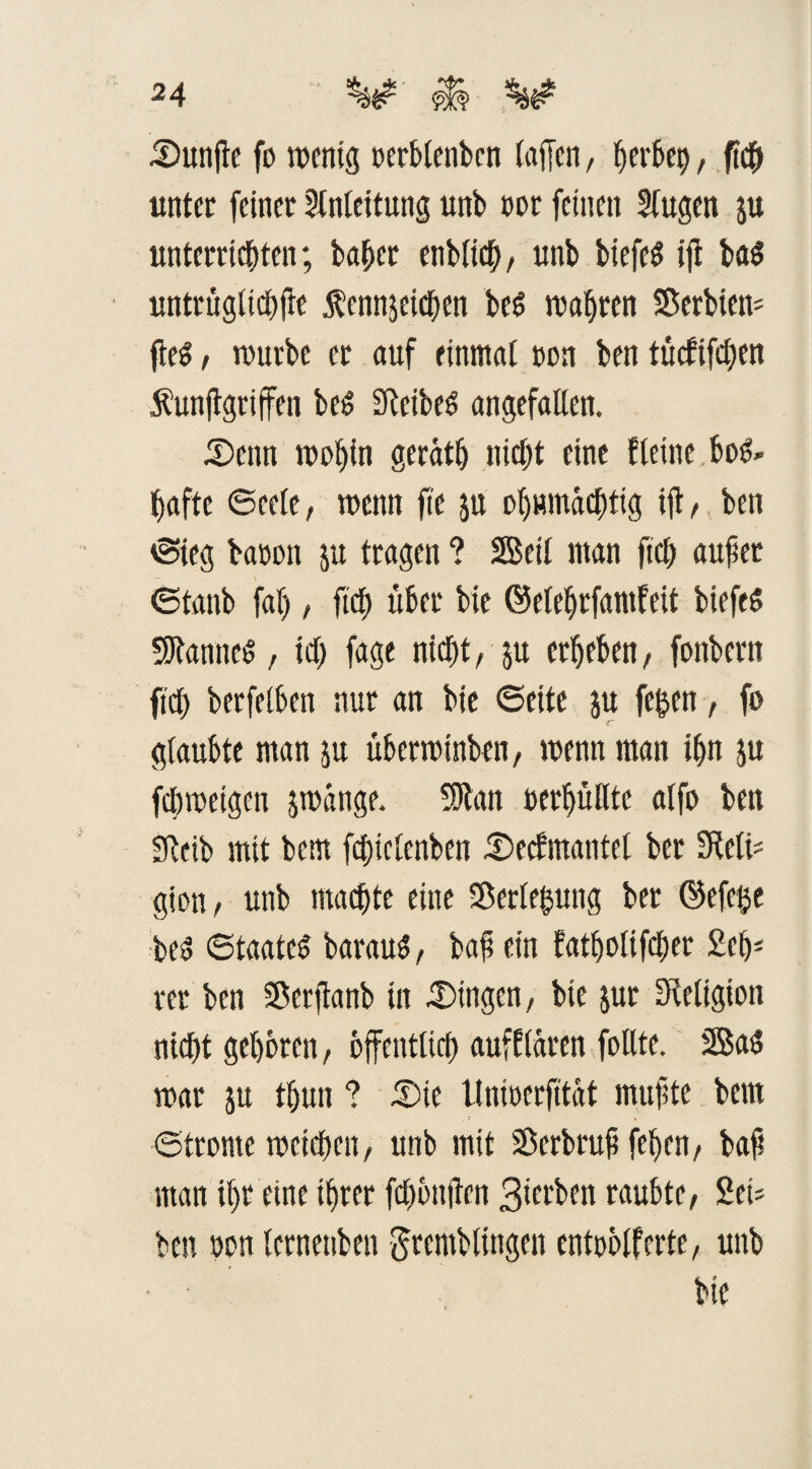 Dunffe fo wenig oerblenbcn (affen/ (»erbet), ftcff unter feiner Anleitung unb oor feinen fugen ju unterrichten; habet enblich, unb biefeS iff ba$ untrüglichffe $ennjeichen bed wahren Serbien* ffe$ / würbe er auf einmal oon ben tütfiffhen funffgriffen bed Sleibeö angefallen. Denn wobin gerath nicht eine feine bo&> hafte 6ee(e, wenn ffe ju ohnmächtig iff/ ben ©ieg baooit ju tragen ? SBeil man fiel) auffer ©tanb fal), fich über bie ©elehrfamfeit biefeS Cannes, ich fage nicht, ju erheben, fonbern fiel) berfelbett nur an bie ©eite $u fegen, fo glaubte man ju überwinben, wenn man ihn ju fegweigen jwange. Sfftan oerhüllte alfo ben SRcib mit bem fcgielenben Decfmantel ber 3Wi* gion, unb machte eine Verlegung ber ©efege be$ ©taated barauS, baff ein fatholifcffer £eh- rer ben Serffanb in Gingen, bie jur Religion nicht gehören, öffentlich aufflaren feilte. 2Ba$ war ju thun ? Die Unioerfitat muffte bem ©tronte weichen, unb mit Serbruff feljen, baff man ihr eine ihrer feffönffen Sierben raubte, 2ct* ben oon lernenben gtemblfngen entoölfcrte, unb bie