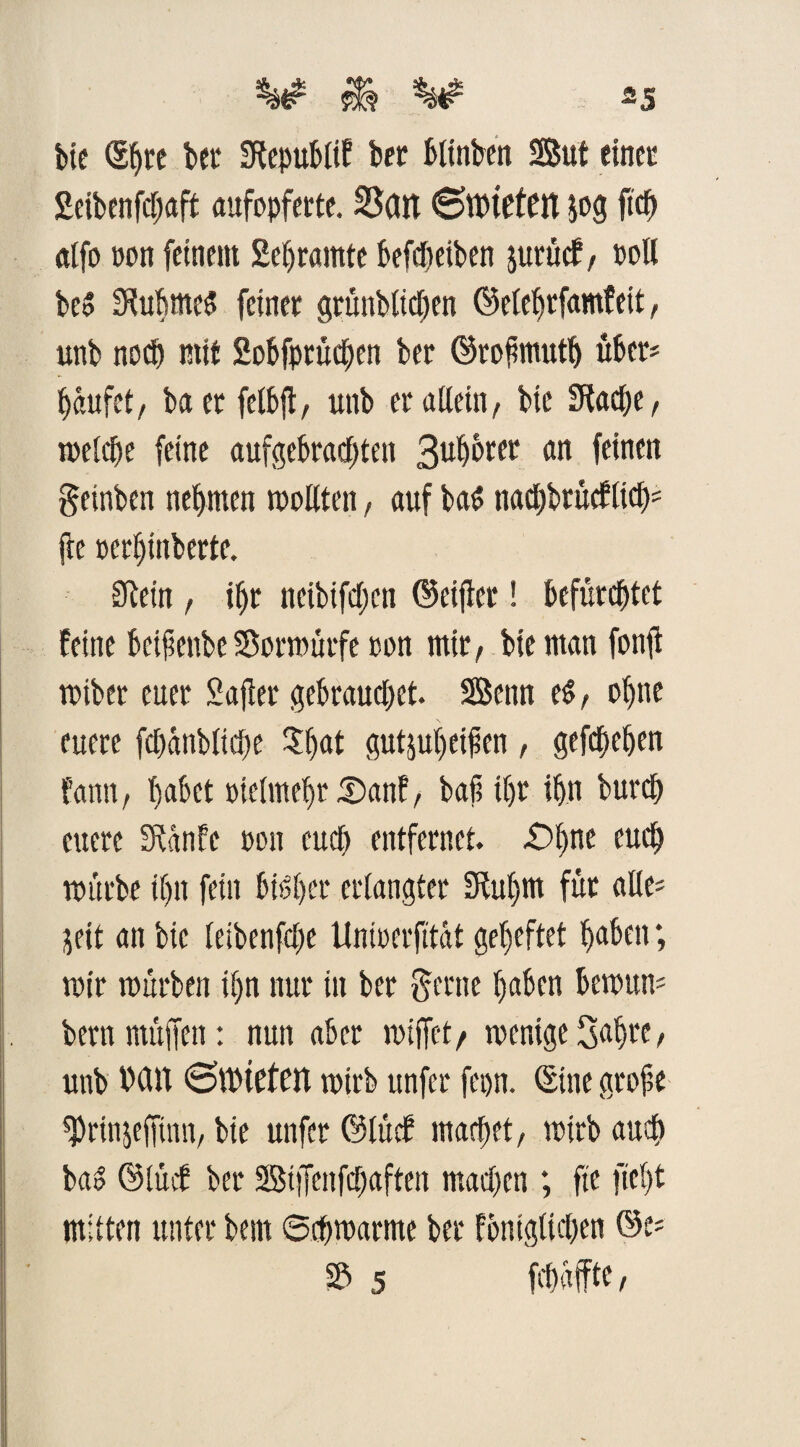 *5 bie (Shre bet Stepublif ber blinben Sut einet: £eibenfd;aft aufopferte. SScin ©mieten $og ftcft atfo »on feinem 2ef>r«mte befdjeiben jurüef, »oll be» StubmeS feiner grünbliehen ©elehrfamfeit, unb noch mit Sobfprüchen ber ©rofmuth über* bäufet, ba er felbfi, unb er allein/ bie Stäche, melche feine aufgebrachten 3u^rer an feinen getnben nehmen sollten, auf ba£ tiad)brücf(td); fee »erhtnberte. Stein / ihr neibifdten ©etjler! befürchtet feine beiftettbe Sßormürfe »on mir, bie man fonfl mtber euer Safler gebrauchet. SBenn t$, ohne euere fchänbliche $hat gutjuheifen , gefchehen fann, habet »ielmeljr 35anf / baß ihr ihn burch euere Stänfe »on euch entfernet. £>bne euch mürbe ihn fein bisher erlangter Stu()m für alle; jeit an bie leibenfdte Uni»erjltät geheftet haben; mir mürben ihn nur in ber gerne haben bernum bernmüffen: nun aber miffet/ mentge Sah« > unb Mit ©mieten mirb unfer fepn. Sine grobe ^rinjeffinn, bie unfer ©lüdf machet/ mirb auch ba» ©lücf ber Stffenfchaften mad)en ; fie fiel)t mitten unter bent Schmarme ber fontglichen ©e* S5 5 fchäffte /