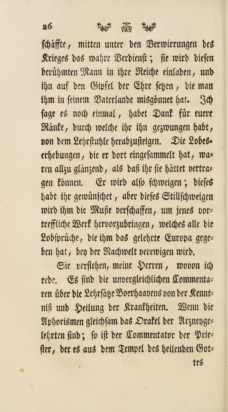 fc&affte, mitten unter ben Verwirrungen beS Krieges baS wahre Verbienfi; fi'e mtrb biefen berühmten 9ftann in iljre Steife einlaben, unb il)ii auf ben ©ipfel ber (Sfjre fe^en , bie man ihm in feinem Vaterlanbe mißgönnet l)af. 3# fage es nod) einmal, l)abet £>ar,E für euere SRtdnfe, burdf> meiere il)r ifjn gelungen Ijabt, non bem 2el)tfhtf)le berabjufteigen. £>ie 2obeS» erbebungen, bie er bort eingefammelt ftat, wa* ren allju glanjenb, als bafi i()t fte gattet oertra* gen tonnen. (Sr wirb alfo ftbwcigen; btefeS habt i()r gemünfebet, aber btefen ©tillfcbweigen wirb ibrn bie SJlufle netfebaffen, um jenes cor' treffliebe Serf beroorjubringen, welches alle bie 2obfprikbe, bie il)m baS gelehrte (Europa gege* ben bnt/ bep ber SKacbwelt perewigen wirb. ©ie cerfleben, meine Herren, wooon idj rebe. (SS finb bie unoergleicblicben Kommentar ren über bie 2ebrfa$c Voerbaaoens oon ber ^ennfc nif? unb £fifang ker Äranfbeiten. Senn bie 3fpborismen gleicbfam baS £)rafel bet 3lrjnepgc= (ehrten finb; fo ifl ber Kommentator ber ^rie* ff er, bered aus bem Tempel bcs beilenbcn ®ot>
