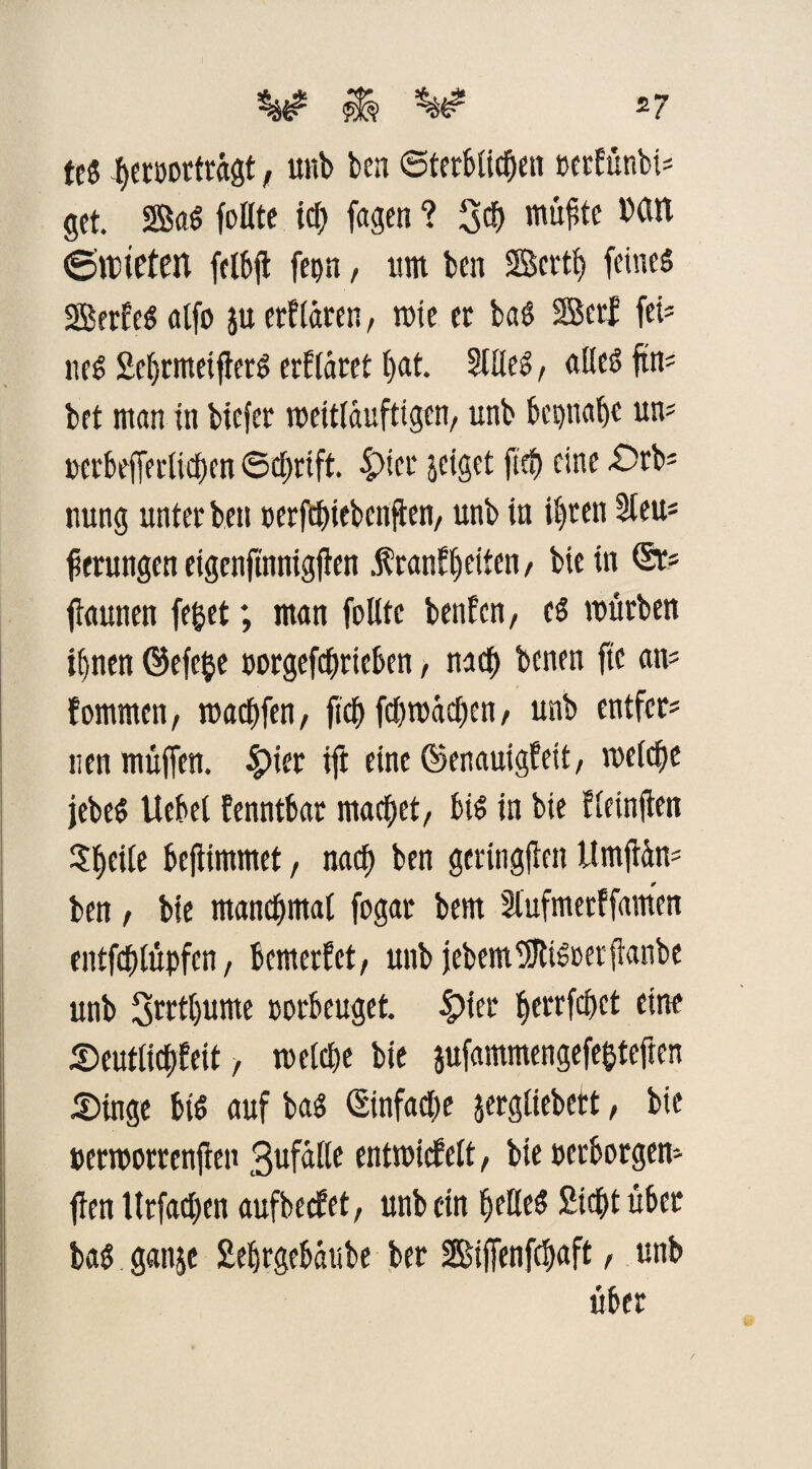 tc$ beroortrügt, unb ben Sterblichen »erfünbis gct. 2BaS fottte icf> fagcn ? 3$ wu^te Mit 6tt)ieten felbjt fepn, um ben Scrtj) feinet SBerfeSalfo $u erklären, rote er baS SBerf fei' neS SebrmeifterS erkläret bat. Stiles, alles fim bet man in biefer roeitlauftigen, unb bepttabe um »crbefferlicben Schrift. 4>icr geiget fteb eine £>rb* nung unter ben »erfcbiebenfken, unb in il)ren Stern gerungen eigenfümigjken .frankbeiten / bie in ftaunen feget; man follte benfcn, es mürben il)nen ©efcge »orgefcbrieben, nach benen ftc am kommen, machten, fiel) fcbroacben, unb entfern uen muffen. $ier ift eine (Senauigkeit, meiere jebeS Uebel kenntbar machet, bis in bie kleinfien Steile beftimmet, nacf> ben geringen Itmftüm ben , bie manchmal fogar bem Stufmerffamen entfegtüpfen, bemerket, unb jebemffltisoerfknbe unb 3rctt)ume oorbeuget. fykt ^errfefjet eine Seutlicbkeit, welche bie jufammengefegteften Singe bis auf bas (Einfache jergliebett, bie »erroorrenjfen 3ufalle entwickelt, bte »erborgen* ffen llrfadjcn aufbecket, unb ein belleS Siebt über baS ganje Sebrgebäube ber Biffenfcbaft, unb über