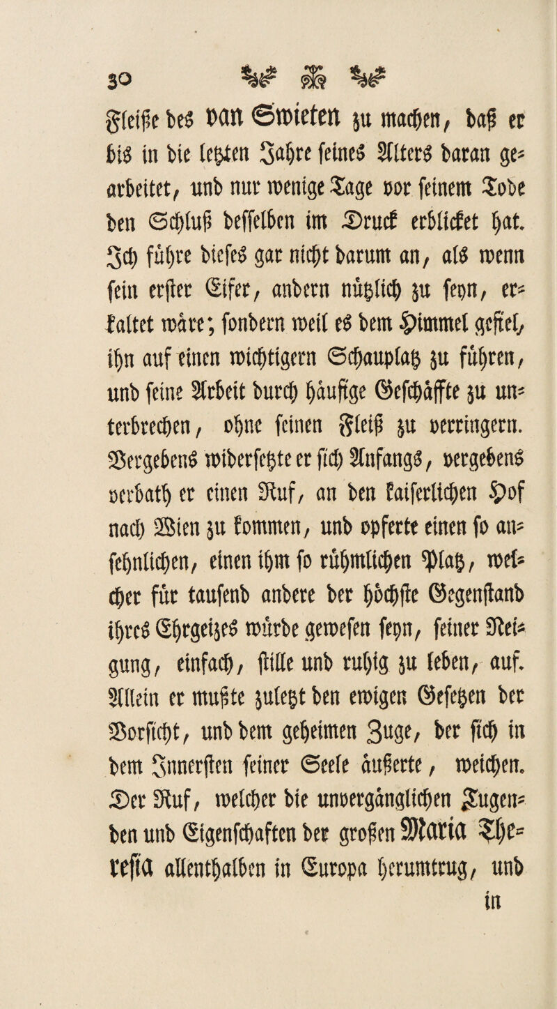 gleifiebeS Mit <5n>ietett 511 machen, bap cp bis in bic testen $apre feines Kters baran ge* arbeitet/ unb nur wenige Jage m feinem £ot>e ben ©eplufi beffelben im .©ruef erliefet pat. 3cp füpre bicfeS gar niept barum an, als wenn fein erfier (Eifer, anbetn nüpltcp p fepn, er- faltet wäre; fonbern weil es bem |>immel gefiel, ipn auf einen wichtigem 6d;auplap p fuhren, unb feine Arbeit burep paufige ©efetjaffte p un* terbreepen, opne feinen gleifi p verringern. Vergebens wtberfepte er fid) Infangs, vergebens oerbatp er einen Stuf, an ben faiferlicpen £>of nad) Sten p fommen, unb opferte einen fo an* fepnltcpen, einen iprn fo tüpmlicpen *pia$, web eper für taufenb anbere ber pbepfie ©egenfianb iprcS (SprgeijeS würbe gewefen fepn, feiner Sieb gütig, einfaep, falle unb rupig p (eben, auf. Klein er mufite ple$t ben ewigen ©efepen ber Sorficpt, unb bem gepeimen ßuge, ber fiep in bem fsnnerften feiner ©eefe aufierte, weiepen. £)er Stuf, welcper bie unvergänglichen £ugen* ben unb (Eigenfepaften ber großen 9)t(ttt(t %l)t= vefta allentpalbcn in (Europa perumtrug, unb