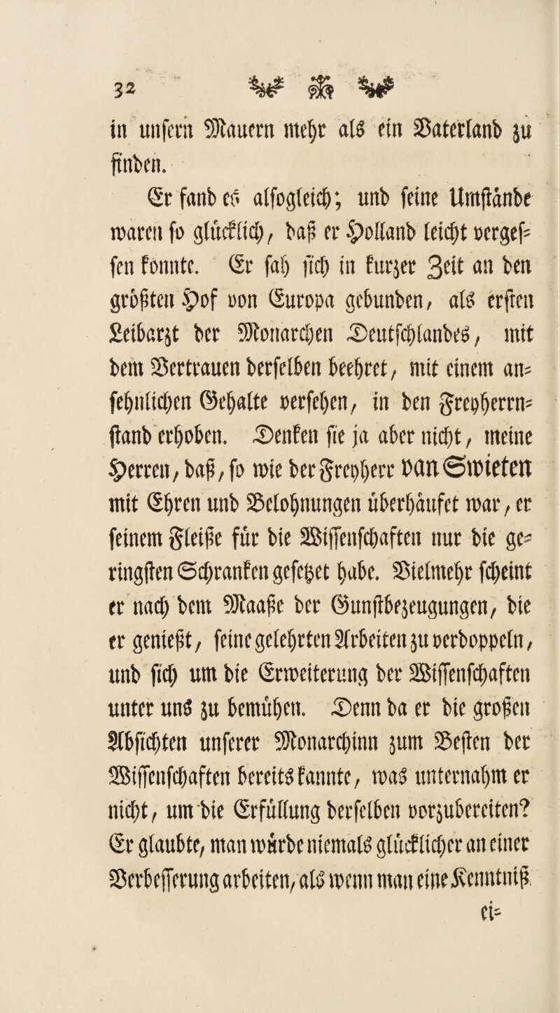 in unfern dauern mehr als ein Baterlanb ju ft'nben. Sr fanb es? alfogleidj; unb feine Umfianbe waren fo glücklich, baß er IManb leicht »crgef= fen fonnte. Sr fab fiep in furjet 3eit an ben größten £)of non Suropa gebunben, als erfreu Seibarjt ber 3)?ottarcben Seutfcplanbes?, mit bem Vertrauen berfelben beehret, mit einem am fei)tiitcl)en ®el)alte »erfeljen, in ben ftrepherrm ftanb erhoben. Senfen fte ja aber nicht, meine Herren, baß,fo wie bergrephtte D(Ut<SU)ieten mit Shren unb Belohnungen überhäufet war, er feinem gleiße für bie SStjfeitfchaften nur bie ge^ ringften ©cßranfen gefegt habe. Bielntehr fcheint er nad; bem Btaaße ber ©unßbejeugungen, bie er genießt, feine gelehrten Arbeiten ,$u oerboppeln, unb fid) um bie Srweiterung ber Bijfenfchaften unter unö ju bemühen. Senn ba et bie großen Slbficßten unfercr SJtonarchinn jum Beßen ber 2SijTenfchaften bereite bannte, was? unternahm er nicht, um bie Srfüllung berfelben oorjubereiten? Sr glaubte, man würbe niemals gliViltcher an einet Berbefferung arbeiten, als? wenn man etneilennttitß