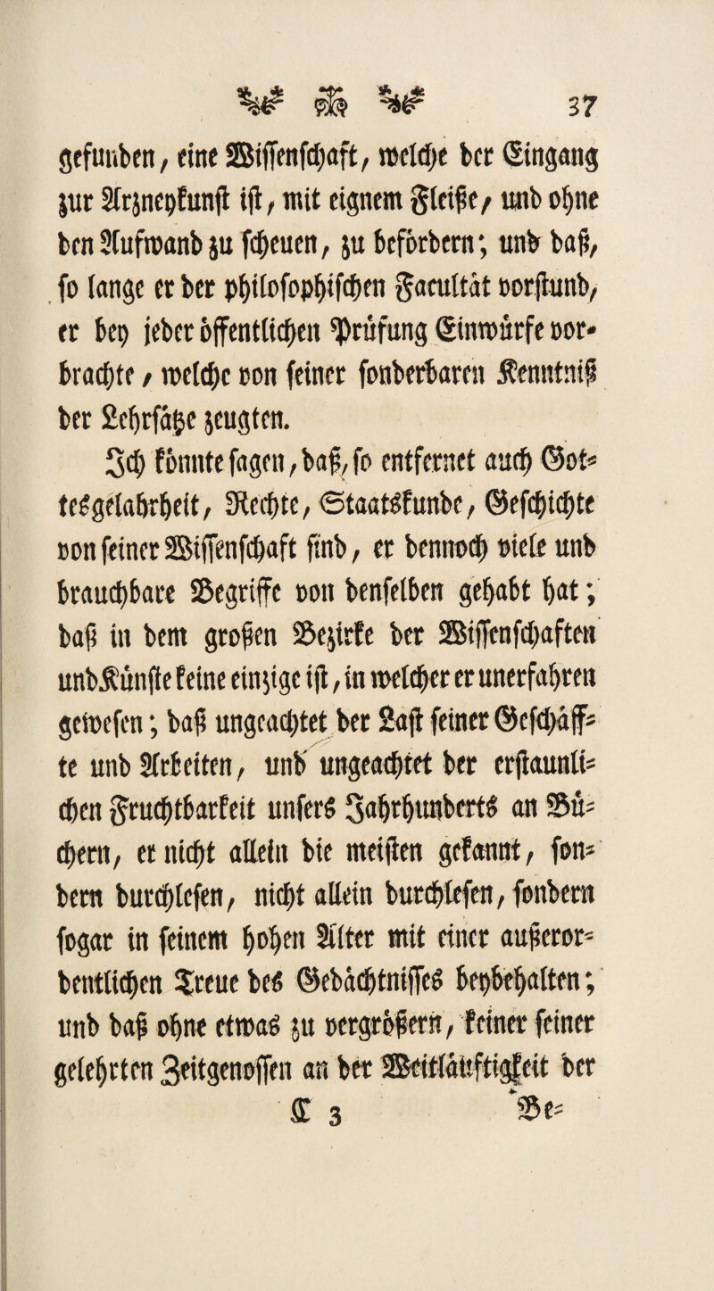 gefunben, eine SBiffenfchaft, mclcfje ber Eingang jur Slrjnepfunh ift, mit eignem gletfe/ unb ohne bcn Slufwanb ju freuen, ju bcfbrbern; unb bah, fo lange et bet pf)üßfopf>ifcf>en gacultdt oorjtunb, er bet) jebet öffentliche« Prüfung ©nwurfe not« braute / melcf>c ton feiner fonberbaren fenntnif bet 2cfjrfäije jeugten. 30 fonnte fagen, bah, fo entfernet au<h ©ot* teSgelabrhelt, fKechte, ^Staat^funbe, ©ef0i0te non feiner SBiffenfchaft ftnb, er bennodf) ntele unb brauchbare S&egriffe non benfelben gehabt hat; bah in bem großen SÖejirfe ber 2Sijfenf0aften unbÄunfie feine einzige ift, in welcher er unerfahren geWefcn; bah ungeachtet ber Saft feiner ©cf0äff= te unb Arbeiten, unb ungeachtet ber erjtaunli- djen §ru0tbarfeit unfer$ Sahehwhert^ an S&u* ehern, et nicht allein bie meijien gefannt, fon* bem burchlefen, nicht allein burchlcfen, fonbern fogat in feinem hohen Sitter mit einer auherot' betulichen $reue bet? ©ebdd)tniffe$ behbehatten; unb bah ohne etroat? ju »ergrbhern, feiner feiner gelehrten 3eitgenoffen an ber 2Seit(dufttgfeit ber £ 3 W
