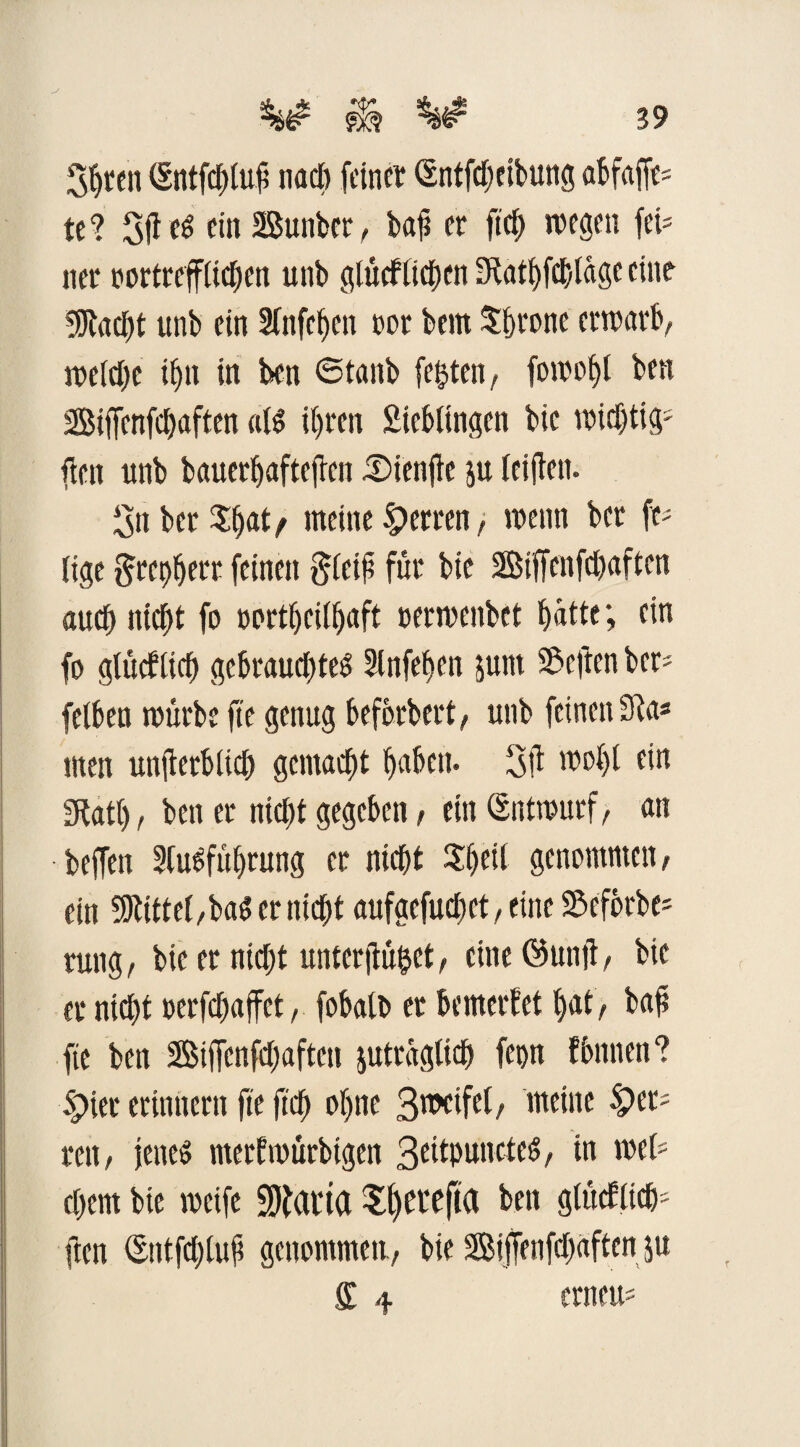 3bten Sntfcfrtuf? nach feiner (Sntfeheibung abfaffe* te? 3(1et ein SSunber, baji er ftcb wegen fei¬ ner oortrefftichen unb gtücftichctt ÜKatbfcfelage eine 5Rad)t unb ein 2fnfcf>en oor feem Sferonc erwart, wetd;c if)ii in feen ©taub festen, fowot>l ben Siffenfcfeaften alt ihren Sietfingen feie wichtig* fielt unb bauerb aftejten iDienfle ju leiflen. 3n betrat/ meine Herren> wenn ber ft* fige 5rct)berr feinen pfeift für bie SBiffenfcfeaften auch nicht fo oortbeitbaft »ermenbet batte; ein fo gtücfticb gebrauchtet Slnfehen junt Stcftcn ber- fetten mürbe fte genug befferbert, unb feinen 31a* men unflertficf) gemacht haben. 3Ü wof>f ein Statt), beit er nicht gegeben, ein (Entwurf, an beffen Sfutfübrung er nicht Sjeti genommen/ ein bittet,bat er nicht aufaefuctet, eine Sefbrbe* rung, bie er nicht unterflöget, eine öutijt, bie er nicht uerfchaffet/ fobatt» et bemerket bat, baü fte ben Siffenfchafteti juträglicb fetw fbnnen? Spier erinnern fte (ich ofmc 3meifel, meine Sper¬ ren/ jenet merfwürbtgen Scitpanctet, in wet* ehern bie weife ÜOfai'ta Sl)Cl‘efia ben gtücElieh- ften ©ntfchtuü genommen./ bie Siffenfehaften ju £ 4 erneu*