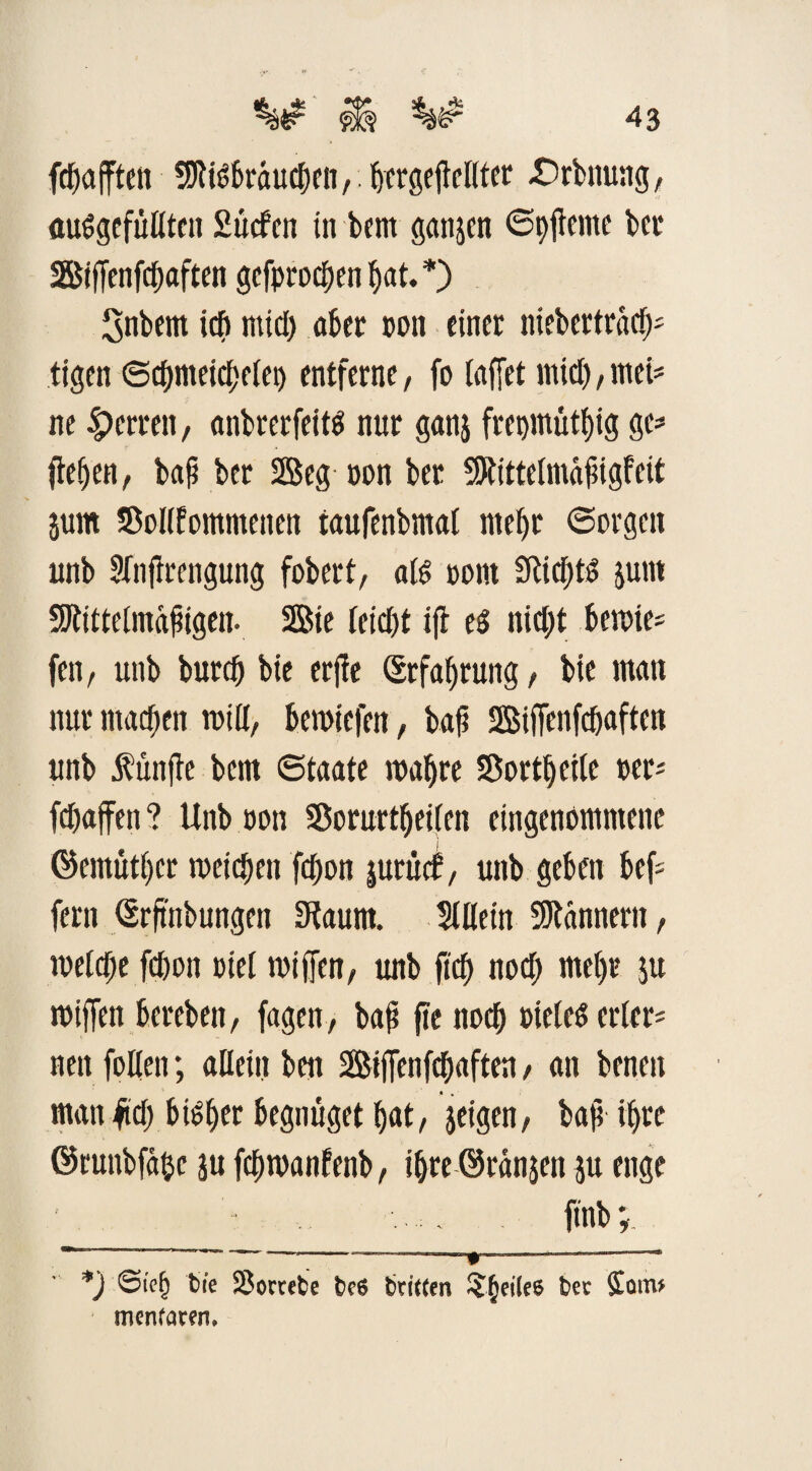 fdbafften SJtßbraucben,. bcrgejtelltcr .Srbnung, «ungefüllten £ liefen in bent gattp Spfteme ber Siffenfcbaften gefproefjen ^at. *) Snbem ich mtcf> übet oon einet nicbertracß tigen <Scf)mcicf)etei) entferne, fo laffet rntcb, mci=* ne Herren, anbrerfeitn nur ganj frepmütfjtg ge- (leben, bafi ber Seg non ber SRittelmafigfeit 511m SBoIlfomntenen taufenbmal mehr Sorgen unb Sfnfirengung fobert, aß oont 3lici)ß junt SKittelntafügen. Sie feiert ijl en nicht beroie- fen, unb burdj bie erjle Erfahrung, bie man nur machen miß, bemiefen, bah Siffenfcbaften unb fünfte bem Staate wahre SOortbeile oer* fdjaffen ? Unb oon SBorurtbeileit eingenommene ©emütber weichen febon jurücf, unb geben bel¬ fern (Srftnbungen Staunt. SUletn Scannern, welche febon oiel wißen, unb (ich nod; mehr $u wiffen bereben, fagen, bafi fte ttoeb Dielen erlern nett fallen; allein beit Siffenfcbaften, an benett man fid) bisher begnüget bat, jeigen, bafi face ©runbfabe ju febwanfenb, ibreörünjen ju enge ftttb; *) ©te(j bie 2$ ortete bc6 brieten Reifee ter £oin* menraren.